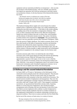 Chapter 2: Management and the firm
9
equipment and raw materials provided by an entrepreneur – who was also
the purchaser of the finished product. This was a flexible and relatively
low-capital-cost operation, but it left the entrepreneur with little control
over production volumes. As the key historian of the Industrial Revolution
has noted:
…the domestic weaver or craftsman was a master of his time,
starting and stopping when he desired. And while the employer
could raise the piece rates with a view to encouraging output,
he usually found that this actually reduced output.
(Landes, 1969, p.59)
This backward-sloping labour supply curve arose because the workers
tended to have a subsistence income target, not a utility maximising one.
Cutting the rates did no good either − it led either to the worker quitting
or stealing some of the raw material in compensation (Salaman, 1981,
p.27). In short, incentives alone did not work. What the entrepreneur
needed was control of labour time and, to achieve that, work discipline
and the absence of alternative income sources. The answer: the factory,
in which workers were monitored (or managed). This was problematic
because it was not, generally, a process they welcomed (Thompson, 1968).
Now this process is highly significant. The modern economic theory of the
firm relies heavily on the ideas of monitoring, incentives and hierarchy.
Historians have debated the relative importance of these contractual
arguments for the growth of the firm versus technological ones; once the
factory existed, it became possible to apply steam power and technological
innovations in equipment to the raising of output, but the factory came
first.
Economic structure aside, there is no doubt that the scale of firms
increased. Prais (1976) quotes figures for both USA and the UK indicating
that in both by the late 1920s the 100 largest firms accounted for
approximately a quarter of all output. It was to rise to over a third by
1960. A vast amount of economic activity was moving from markets into
firms. With this, a vast amount of employment came to be located in large,
bureaucratic enterprises under formalised employment contracts. Let us
look at the story in slightly more detail, and chronologically.
2.4 Railways and the second Industrial Revolution
As Cassis (2007, p.175) puts it, ‘big business in the third quarter of the
nineteenth century primarily meant the railroad companies’. They became
exemplars in two ways. The first we have noted: they are almost the
prototypical joint stock enterprise in that they needed lots of investors. The
second concerns models of employment and management. They were the
first modern organisations to develop ‘extensive hierarchies of managerial
and white collar staff’ (Gospel, 2007, p.427). They engaged in systematic
recruitment, set up promotional hierarchies and pay scales. Assuming
lifetime or at least long-term employment, they introduced welfare
arrangements such as housing, sick care and pensions. In the UK at least,
they liked to recruit employees with a military or police background or
relatives of those already employed; this led to a readier acceptance of
the employment relationship as an authority relationship, necessary for a
dispersed workforce. There were no unions until after the First World War.
By the turn of the century, as Cassis notes, in a variety of sectors:
The large enterprise of the turn of the twentieth century…
appears as a centralised and vertically integrated firm, with its
 