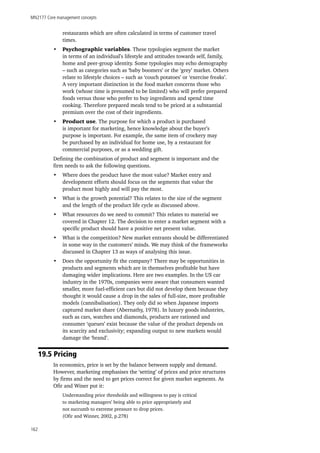 MN2177 Core management concepts
162
restaurants which are often calculated in terms of customer travel
times.
•	 Psychographic variables. These typologies segment the market
in terms of an individual’s lifestyle and attitudes towards self, family,
home and peer-group identity. Some typologies may echo demography
– such as categories such as ‘baby boomers’ or the ‘grey’ market. Others
relate to lifestyle choices – such as ‘couch potatoes’ or ‘exercise freaks’.
A very important distinction in the food market concerns those who
work (whose time is presumed to be limited) who will prefer prepared
foods versus those who prefer to buy ingredients and spend time
cooking. Therefore prepared meals tend to be priced at a substantial
premium over the cost of their ingredients.
•	 Product use. The purpose for which a product is purchased
is important for marketing, hence knowledge about the buyer’s
purpose is important. For example, the same item of crockery may
be purchased by an individual for home use, by a restaurant for
commercial purposes, or as a wedding gift.
Defining the combination of product and segment is important and the
firm needs to ask the following questions.
•	 Where does the product have the most value? Market entry and
development efforts should focus on the segments that value the
product most highly and will pay the most.
•	 What is the growth potential? This relates to the size of the segment
and the length of the product life cycle as discussed above.
•	 What resources do we need to commit? This relates to material we
covered in Chapter 12. The decision to enter a market segment with a
specific product should have a positive net present value.
•	 What is the competition? New market entrants should be differentiated
in some way in the customers’ minds. We may think of the frameworks
discussed in Chapter 13 as ways of analysing this issue.
•	 Does the opportunity fit the company? There may be opportunities in
products and segments which are in themselves profitable but have
damaging wider implications. Here are two examples. In the US car
industry in the 1970s, companies were aware that consumers wanted
smaller, more fuel-efficient cars but did not develop them because they
thought it would cause a drop in the sales of full-size, more profitable
models (cannibalisation). They only did so when Japanese imports
captured market share (Abernathy, 1978). In luxury goods industries,
such as cars, watches and diamonds, products are rationed and
consumer ‘queues’ exist because the value of the product depends on
its scarcity and exclusivity; expanding output to new markets would
damage the ‘brand’.
19.5 Pricing
In economics, price is set by the balance between supply and demand.
However, marketing emphasises the ‘setting’ of prices and price structures
by firms and the need to get prices correct for given market segments. As
Ofir and Winer put it:
Understanding price thresholds and willingness to pay is critical
to marketing managers’ being able to price appropriately and
not succumb to extreme pressure to drop prices.
(Ofir and Winner, 2002, p.278)
 