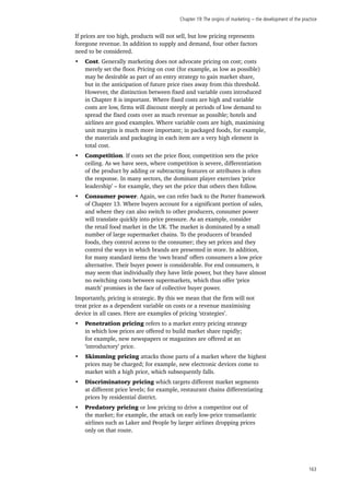 Chapter 19:The origins of marketing − the development of the practice
163
If prices are too high, products will not sell, but low pricing represents
foregone revenue. In addition to supply and demand, four other factors
need to be considered.
•	 Cost. Generally marketing does not advocate pricing on cost; costs
merely set the floor. Pricing on cost (for example, as low as possible)
may be desirable as part of an entry strategy to gain market share,
but in the anticipation of future price rises away from this threshold.
However, the distinction between fixed and variable costs introduced
in Chapter 8 is important. Where fixed costs are high and variable
costs are low, firms will discount steeply at periods of low demand to
spread the fixed costs over as much revenue as possible; hotels and
airlines are good examples. Where variable costs are high, maximising
unit margins is much more important; in packaged foods, for example,
the materials and packaging in each item are a very high element in
total cost.
•	 Competition. If costs set the price floor, competition sets the price
ceiling. As we have seen, where competition is severe, differentiation
of the product by adding or subtracting features or attributes is often
the response. In many sectors, the dominant player exercises ‘price
leadership’ – for example, they set the price that others then follow.
•	 Consumer power. Again, we can refer back to the Porter framework
of Chapter 13. Where buyers account for a significant portion of sales,
and where they can also switch to other producers, consumer power
will translate quickly into price pressure. As an example, consider
the retail food market in the UK. The market is dominated by a small
number of large supermarket chains. To the producers of branded
foods, they control access to the consumer; they set prices and they
control the ways in which brands are presented in store. In addition,
for many standard items the ‘own brand’ offers consumers a low price
alternative. Their buyer power is considerable. For end consumers, it
may seem that individually they have little power, but they have almost
no switching costs between supermarkets, which thus offer ‘price
match’ promises in the face of collective buyer power.
Importantly, pricing is strategic. By this we mean that the firm will not
treat price as a dependent variable on costs or a revenue maximising
device in all cases. Here are examples of pricing ‘strategies’.
•	 Penetration pricing refers to a market entry pricing strategy
in which low prices are offered to build market share rapidly;
for example, new newspapers or magazines are offered at an
‘introductory’ price.
•	 Skimming pricing attacks those parts of a market where the highest
prices may be charged; for example, new electronic devices come to
market with a high price, which subsequently falls.
•	 Discriminatory pricing which targets different market segments
at different price levels; for example, restaurant chains differentiating
prices by residential district.
•	 Predatory pricing or low pricing to drive a competitor out of
the market; for example, the attack on early low-price transatlantic
airlines such as Laker and People by larger airlines dropping prices
only on that route.
 