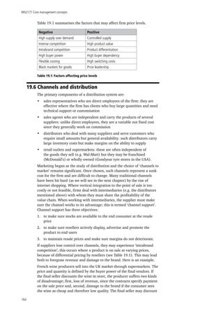 MN2177 Core management concepts
164
Table 19.1 summarises the factors that may affect firm price levels.
Negative Positive
High supply over demand Controlled supply
Intense competition High product value
Intrabrand competition Product differentiation
High buyer power High buyer dependency
Flexible costing High switching costs
Black markets for goods Price leadership
Table 19.1: Factors affecting price levels
19.6 Channels and distribution
The primary components of a distribution system are:
•	 sales representatives who are direct employees of the firm: they are
effective where the firm has clients who buy large quantities and need
technical support or customisation
•	 sales agents who are independent and carry the products of several
suppliers: unlike direct employees, they are a variable not fixed cost
since they generally work on commission
•	 distributors who deal with many suppliers and serve customers who
require small amounts but general availability: such distributors carry
large inventory costs but make margins on the ability to supply
•	 retail outlets and supermarkets: these are often independent of
the goods they sell (e.g. Wal-Mart) but they may be franchised
(McDonald’s) or wholly owned (Goodyear tyre stores in the USA).
Marketing began as the study of distribution and the choice of ‘channels to
market’ remains significant. Once chosen, such channels represent a sunk
cost for the firm and are difficult to change. Many traditional channels
have been hit hard (as we will see in the next chapter) by the rise of
internet shopping. Where vertical integration to the point of sale is too
costly or not feasible, firms deal with intermediaries (e.g. the distributors
mentioned above) with whom they must share the profitability of the
value chain. When working with intermediaries, the supplier must make
sure the channel works to its advantage; this is termed ‘channel support’.
Channel support has three objectives:
1.	 to make sure stocks are available to the end consumer at the resale
price
2.	 to make sure resellers actively display, advertise and promote the
product to end users
3.	 to maintain resale prices and make sure margins do not deteriorate.
If suppliers lose control over channels, they may experience ‘intrabrand
competition’; this occurs where a product is on sale at varying prices,
because of differential pricing by resellers (see Table 19.1). This may lead
both to foregone revenue and damage to the brand. Here is an example.
French wine producers sell into the UK market through supermarkets. The
price and quantity is defined by the buyer power of the final vendors. If
the final seller discounts the wine in store, the producer suffers two kinds
of disadvantage; first, loss of revenue, since the contracts specify payment
on the sale price and, second, damage to the brand if the consumer sees
the wine as cheap and therefore low quality. The final seller may discount
 