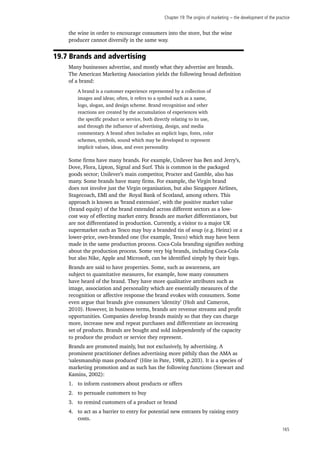 Chapter 19:The origins of marketing − the development of the practice
165
the wine in order to encourage consumers into the store, but the wine
producer cannot diversify in the same way.
19.7 Brands and advertising
Many businesses advertise, and mostly what they advertise are brands.
The American Marketing Association yields the following broad definition
of a brand:
Some firms have many brands. For example, Unilever has Ben and Jerry’s,
Dove, Flora, Lipton, Signal and Surf. This is common in the packaged
goods sector; Unilever’s main competitor, Procter and Gamble, also has
many. Some brands have many firms. For example, the Virgin brand
does not involve just the Virgin organisation, but also Singapore Airlines,
Stagecoach, EMI and the Royal Bank of Scotland, among others. This
approach is known as ‘brand extension’, with the positive market value
(brand equity) of the brand extended across different sectors as a low-
cost way of effecting market entry. Brands are market differentiators, but
are not differentiated in production. Currently, a visitor to a major UK
supermarket such as Tesco may buy a branded tin of soup (e.g. Heinz) or a
lower-price, own-branded one (for example, Tesco) which may have been
made in the same production process. Coca-Cola branding signifies nothing
about the production process. Some very big brands, including Coca-Cola
but also Nike, Apple and Microsoft, can be identified simply by their logo.
Brands are said to have properties. Some, such as awareness, are
subject to quantitative measures, for example, how many consumers
have heard of the brand. They have more qualitative attributes such as
image, association and personality which are essentially measures of the
recognition or affective response the brand evokes with consumers. Some
even argue that brands give consumers ‘identity’ (Holt and Cameron,
2010). However, in business terms, brands are revenue streams and profit
opportunities. Companies develop brands mainly so that they can charge
more, increase new and repeat purchases and differentiate an increasing
set of products. Brands are bought and sold independently of the capacity
to produce the product or service they represent.
Brands are promoted mainly, but not exclusively, by advertising. A
prominent practitioner defines advertising more pithily than the AMA as
‘salesmanship mass produced’ (Hite in Pate, 1988, p.203). It is a species of
marketing promotion and as such has the following functions (Stewart and
Kamins, 2002):
1.	 to inform customers about products or offers
2.	 to persuade customers to buy
3.	 to remind customers of a product or brand
4.	 to act as a barrier to entry for potential new entrants by raising entry
costs.
A brand is a customer experience represented by a collection of
images and ideas; often, it refers to a symbol such as a name,
logo, slogan, and design scheme. Brand recognition and other
reactions are created by the accumulation of experiences with
the specific product or service, both directly relating to its use,
and through the influence of advertising, design, and media
commentary. A brand often includes an explicit logo, fonts, color
schemes, symbols, sound which may be developed to represent
implicit values, ideas, and even personality.
 