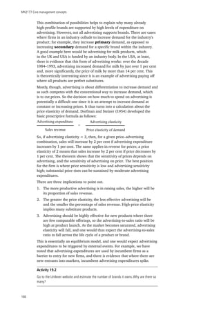 MN2177 Core management concepts
166
This combination of possibilities helps to explain why many already
high-profile brands are supported by high levels of expenditure on
advertising. However, not all advertising supports brands. There are cases
where firms in an industry collude to increase demand for the industry’s
product; for example, they increase primary demand, as opposed to
increasing secondary demand for a specific brand within the industry.
A good example here would be advertising for milk products, which
in the UK and USA is funded by an industry body. In the USA, at least,
there is evidence that this form of advertising works: over the decade
1984–1993, advertising increased demand for milk by just over 1 per cent
and, more significantly, the price of milk by more than 14 per cent. This
is theoretically interesting since it is an example of advertising paying off
where all products are perfect substitutes.
Mostly, though, advertising is about differentiation to increase demand and
as such competes with the conventional way to increase demand, which
is to cut prices. So the decision on how much to spend on advertising is
potentially a difficult one since it is an attempt to increase demand at
constant or increasing prices. It thus turns into a calculation about the
price elasticity of demand. Dorfman and Steiner (1954) developed the
basic prescriptive formula as follows:
Advertising expenditure
Sales revenue
Advertising elasticity
Price elasticity of demand
=
So, if advertising elasticity = 2, then, for a given price–advertising
combination, sales will increase by 2 per cent if advertising expenditure
increases by 1 per cent. The same applies in reverse for prices; a price
elasticity of 2 means that sales increase by 2 per cent if price decreases by
1 per cent. The theorem shows that the sensitivity of prices depends on
advertising, and the sensitivity of advertising on price. The best position
for the firm is where price sensitivity is low and advertising sensitivity
high; substantial price rises can be sustained by moderate advertising
expenditures.
There are three implications to point out.
1.	 The more productive advertising is in raising sales, the higher will be
its proportion of sales revenue.
2.	 The greater the price elasticity, the less effective advertising will be
and the smaller the percentage of sales revenue. High-price elasticity
implies many substitute products.
3.	 Advertising should be highly effective for new products where there
are few comparable offerings, so the advertising-to-sales ratio will be
high at product launch. As the market becomes saturated, advertising
elasticity will fall, and one would thus expect the advertising-to-sales
ratio to fall across the life cycle of a product or brand.
This is essentially an equilibrium model, and one would expect advertising
expenditures to be triggered by external events. For example, we have
noted that advertising expenditures are used by incumbent firms as a
barrier to entry for new firms, and there is evidence that where there are
new entrants into markets, incumbent advertising expenditures spike.
Activity 19.2
Go to the Unilever website and estimate the number of brands it owns.Why are there so
many?
 
