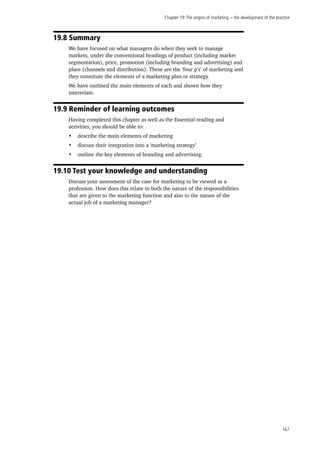 Chapter 19:The origins of marketing − the development of the practice
167
19.8 Summary
We have focused on what managers do when they seek to manage
markets, under the conventional headings of product (including market
segmentation), price, promotion (including branding and advertising) and
place (channels and distribution). These are the ‘four p’s’ of marketing and
they constitute the elements of a marketing plan or strategy.
We have outlined the main elements of each and shown how they
interrelate.
19.9 Reminder of learning outcomes
Having completed this chapter as well as the Essential reading and
activities, you should be able to:
•	 describe the main elements of marketing
•	 discuss their integration into a ‘marketing strategy’
•	 outline the key elements of branding and advertising.
19.10 Test your knowledge and understanding
Discuss your assessment of the case for marketing to be viewed as a
profession. How does this relate to both the nature of the responsibilities
that are given to the marketing function and also to the nature of the
actual job of a marketing manager?
 