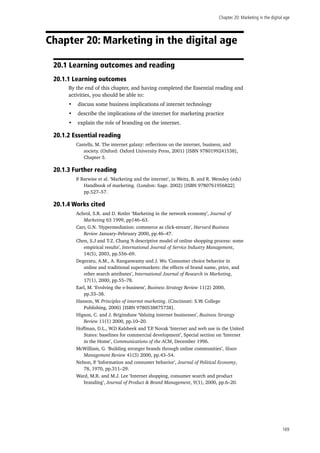 Chapter 20: Marketing in the digital age
169
Chapter 20: Marketing in the digital age
20.1 Learning outcomes and reading
20.1.1 Learning outcomes
By the end of this chapter, and having completed the Essential reading and
activities, you should be able to:
•	 discuss some business implications of internet technology
•	 describe the implications of the internet for marketing practice
•	 explain the role of branding on the internet.
20.1.2 Essential reading
Castells, M. The internet galaxy: reflections on the internet, business, and
society. (Oxford: Oxford University Press, 2001) [ISBN 9780199241538],
Chapter 3.
20.1.3 Further reading
P. Barwise et al. ‘Marketing and the internet’, in Weitz, B. and R. Wensley (eds)
Handbook of marketing. (London: Sage. 2002) [ISBN 9780761956822]
pp.527–57.
20.1.4 Works cited
Achrol, S.R. and D. Kotler ‘Marketing in the network economy’, Journal of
Marketing 63 1999, pp146–63.
Carr, G.N. ‘Hypermediation: commerce as click-stream’, Harvard Business
Review January–February 2000, pp.46–47.
Chen, S.J and T-Z. Chang ‘A descriptive model of online shopping process: some
empirical results’, International Journal of Service Industry Management,
14(5), 2003, pp.556–69.
Degeratu, A.M., A. Rangaswamy and J. Wu ‘Consumer choice behavior in
online and traditional supermarkets: the effects of brand name, price, and
other search attributes’, International Journal of Research in Marketing,
17(1), 2000, pp.55–78.
Earl, M. ‘Evolving the e-business’, Business Strategy Review 11(2) 2000,
pp.33–38.
Hanson, W. Principles of internet marketing. (Cincinnati: S.W. College
Publishing, 2000) [ISBN 9780538875738].
Higson, C. and J. Briginshaw ‘Valuing internet businesses’, Business Strategy
Review 11(1) 2000, pp.10–20.
Hoffman, D.L., W.D Kalsbeek and T.P. Novak ‘Internet and web use in the United
States: baselines for commercial development’, Special section on ‘Internet
in the Home’, Communications of the ACM, December 1996.
McWilliam, G. ‘Building stronger brands through online communities’, Sloan
Management Review 41(3) 2000, pp.43–54.
Nelson, P. ‘Information and consumer behavior’, Journal of Political Economy,
78, 1970, pp.311–29.
Ward, M.R. and M.J. Lee ‘Internet shopping, consumer search and product
branding’, Journal of Product & Brand Management, 9(1), 2000, pp.6–20.
 