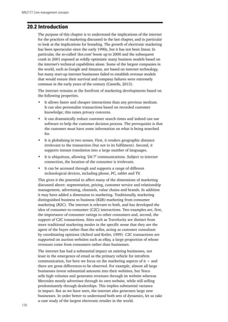 MN2177 Core management concepts
170
20.2 Introduction
The purpose of this chapter is to understand the implications of the internet
for the practices of marketing discussed in the last chapter, and in particular
to look at the implications for branding. The growth of electronic marketing
has been spectacular since the early 1990s, but it has not been linear. In
particular, the so-called ‘dot.com’ boom up to 2000 and the subsequent
crash in 2001 exposed as wildly optimistic many business models based on
the internet’s technical capabilities alone. Some of the largest companies in
the world, such as Google and Amazon, are based on internet technology,
but many start-up internet businesses failed to establish revenue models
that would ensure their survival and company failures were extremely
common in the early years of the century (Castells, 2013).
The internet remains at the forefront of marketing developments based on
the following properties.
•	 It allows faster and cheaper interactions than any previous medium.
It can also personalise transactions based on recorded customer
knowledge; this raises privacy concerns.
•	 It can dramatically reduce customer search times and indeed can use
software to help the customer decision process. The prerequisite is that
the customer must have some information on what is being searched
for.
•	 It is globalising in two senses. First, it renders geographic distance
irrelevant to the transaction (but not to its fulfilment). Second, it
supports instant translation into a large number of languages.
•	 It is ubiquitous, allowing ‘24/7’ communications. Subject to internet
connection, the location of the consumer is irrelevant.
•	 It can be accessed through and supports a range of different
technological devices, including phone, PC, tablet and TV.
This gives it the potential to affect many of the dimensions of marketing
discussed above: segmentation, pricing, customer service and relationship
management, advertising, channels, value chains and brands. In addition
it may have added a dimension to marketing. Traditionally, marketing
distinguished business to business (B2B) marketing from consumer
marketing (B2C). The internet is relevant to both, and has developed the
idea of consumer-to-consumer (C2C) interactions. Two examples are, first,
the importance of consumer ratings to other consumers and, second, the
support of C2C transactions. Sites such as Travelocity are distinct from
more traditional marketing modes in the specific sense that they are the
agent of the buyer rather than the seller, acting as customer consultant
by coordinating opinions (Achrol and Kotler, 1999). C2C transactions are
supported on auction websites such as eBay, a large proportion of whose
revenues come from consumers rather than businesses.
The internet has had a substantial impact on existing businesses, not
least in the emergence of email as the primary vehicle for intrafirm
communication, but here we focus on the marketing aspects of it − and
there are great differences to be observed. For example, almost all large
businesses invest substantial amounts into their websites, but Tesco
sells high volumes and generates revenues through its website whereas
Mercedes mostly advertises through its own website, while still selling
predominantly through dealerships. This implies substantial variance
in impact. But as we have seen, the internet also generates large new
businesses. In order better to understand both sets of dynamics, let us take
a case study of the largest electronic retailer in the world.
 