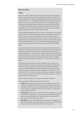 Chapter 20: Marketing in the digital age
171
Mini-case activity
Amazon
Amazon was founded in 1994 by Jeff Bezos, whose previous experience was on Wall Street.
It began in his garage; today (in 2013) it is the largest electronic retailer in the world with a
market capitalisation of over $8billion and 97,000 employees worldwide.The business model
is distinctive. Bezos was not a technological entrepreneur like so many dot.com CEOs. He was
looking for a way to make a successful business out of the internet and initially examined
the prospects of selling several products, including CDs, videos, games, books and software
on the internet.The model was a simple sales revenue one, where sellers ceded to Amazon
a proportion of the customer revenue and also paid to be ‘featured items’.The business plan
specifically allowed for no profit to be made in the first five years.
Amazon initially allowed global access to its US website but subsequently set up sites in other
countries to which consumers were channelled.There are also a large number of distribution
centres. Customers’ search and purchase history is monitored and provides the basis for
recommendations which customise the website when they log in. For many customers, this is
augmented by frequent emails highlighting products. Credit card and delivery details are held
and password-protected. Software such as ‘1-click’ facilitates speedy purchase. Most goods,
excluding ebooks, are delivered by courier; customers have a price list of different delivery
options.
Amazon began with books. It had a major impact on traditional booksellers such as Barnes
and Noble in the USA.The business models were very different. Barnes and Noble had to invest
substantially in property for outlets and in stocks of books so that customers could browse.
Amazon held little stock – it acted as a broker – and few properties. Interestingly, the markets
positively evaluated Amazon’s performance even though it made losses in this period.Whereas
investors looked at Barnes and Noble as a retailer and examined measures such as ROCE,
Amazon was evaluated by looking at traffic measures – a common measure for an internet
business.
Subsequently,Amazon diversified into thousands of different products, including its own-
branded ebook readers – the Kindle – and was reliant on its own electronic delivery system.
It also offers music downloads. But many products are branded household and personal
items such as would be available in a conventional department store or supermarket. It thus
competes with many conventional retailers, and with Apple. In the third quarter of 2013, its
sales exceeded £17 billion. Its mission statement is primarily about marketing, for example: ‘We
seek to be Earth’s most customer-centric company for four primary customer sets: consumers,
sellers, enterprises, and content creators.’
Question: Faced with competition from Amazon, what can Barnes and Noble do?
Here are some generic marketing points to draw from this brief case.
•• Products. Some products are more suited to web sales than others.The characteristics
of those chosen originally by Bezos were that they were standardised, branded and have
a high value to weight ratio. Information on product attributes was more important than
sensory attributes; for example, the products did not have to be seen or handled prior to
purchase (Degeratu et al., 2000).
•• Customisation.Amazon reduces customer search times by customising the site on arrival.
As the scale and complexity of the site increases, customers get more specific guidance
based on their purchase history.The site is both a destination site for purchases and a
search engine for products (Hoffman et al., 1996).
•• Web interface.The site is both a distribution channel for goods and an advertising site
for market communication. Both functions support revenue streams.The site allows speedy
purchase, but also encourages customers who wish to search and browse.
 