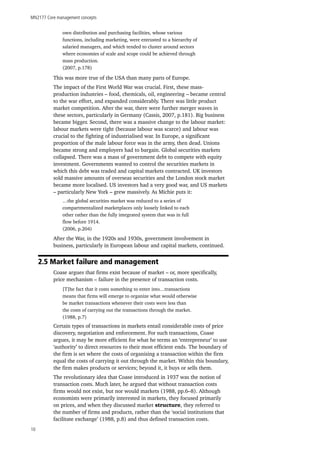 MN2177 Core management concepts
10
own distribution and purchasing facilities, whose various
functions, including marketing, were entrusted to a hierarchy of
salaried managers, and which tended to cluster around sectors
where economies of scale and scope could be achieved through
mass production.
(2007, p.178)
This was more true of the USA than many parts of Europe.
The impact of the First World War was crucial. First, these mass-
production industries – food, chemicals, oil, engineering – became central
to the war effort, and expanded considerably. There was little product
market competition. After the war, there were further merger waves in
these sectors, particularly in Germany (Cassis, 2007, p.181). Big business
became bigger. Second, there was a massive change to the labour market:
labour markets were tight (because labour was scarce) and labour was
crucial to the fighting of industrialised war. In Europe, a significant
proportion of the male labour force was in the army, then dead. Unions
became strong and employers had to bargain. Global securities markets
collapsed. There was a mass of government debt to compete with equity
investment. Governments wanted to control the securities markets in
which this debt was traded and capital markets contracted. UK investors
sold massive amounts of overseas securities and the London stock market
became more localised. US investors had a very good war, and US markets
– particularly New York – grew massively. As Michie puts it:
…the global securities market was reduced to a series of
compartmentalized marketplaces only loosely linked to each
other rather than the fully integrated system that was in full
flow before 1914.
(2006, p.204)
After the War, in the 1920s and 1930s, government involvement in
business, particularly in European labour and capital markets, continued.
2.5 Market failure and management
Coase argues that firms exist because of market – or, more specifically,
price mechanism – failure in the presence of transaction costs.
[T]he fact that it costs something to enter into…transactions
means that firms will emerge to organize what would otherwise
be market transactions whenever their costs were less than
the costs of carrying out the transactions through the market.
(1988, p.7)
Certain types of transactions in markets entail considerable costs of price
discovery, negotiation and enforcement. For such transactions, Coase
argues, it may be more efficient for what he terms an ‘entrepreneur’ to use
‘authority’ to direct resources to their most efficient ends. The boundary of
the firm is set where the costs of organising a transaction within the firm
equal the costs of carrying it out through the market. Within this boundary,
the firm makes products or services; beyond it, it buys or sells them.
The revolutionary idea that Coase introduced in 1937 was the notion of
transaction costs. Much later, he argued that without transaction costs
firms would not exist, but nor would markets (1988, pp.6–8). Although
economists were primarily interested in markets, they focused primarily
on prices, and when they discussed market structure, they referred to
the number of firms and products, rather than the ‘social institutions that
facilitate exchange’ (1988, p.8) and thus defined transaction costs.
 