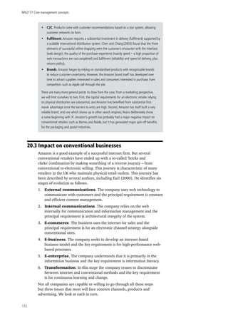 MN2177 Core management concepts
172
20.3 Impact on conventional businesses
Amazon is a good example of a successful internet firm. But several
conventional retailers have ended up with a so-called ‘bricks and
clicks’ combination by making something of a reverse journey – from
conventional to electronic selling. This journey is characteristic of many
retailers in the UK who maintain physical retail outlets. This journey has
been described by several authors, including Earl (2000). He identifies six
stages of evolution as follows.
1.	 External communications. The company uses web technology to
communicate with customers and the principal requirement is constant
and efficient content management.
2.	 Internal communications. The company relies on the web
internally for communication and information management and the
principal requirement is architectural integrity of the system.
3.	 E-commerce. The business uses the internet for sales and the
principal requirement is for an electronic channel strategy alongside
conventional ones.
4.	 E-business. The company seeks to develop an internet-based
business model and the key requirement is for high-performance web-
based processes.
5.	 E-enterprise. The company understands that it is primarily in the
information business and the key requirement is information literacy.
6.	 Transformation. In this stage the company ceases to discriminate
between internet and conventional methods and the key requirement
is for continuous learning and change.
Not all companies are capable or willing to go through all these steps
but three issues that most will face concern channels, products and
advertising. We look at each in turn.
•• C2C. Products come with customer recommendations based on a star system, allowing
customer networks to form.
•• Fulfilment.Amazon requires a substantial investment in delivery (fulfilment) supported by
a scalable international distribution system. Chen and Chang (2003) found that the three
elements of successful online shopping were the customer’s encounter with the interface
(web design), the quality of the purchase experience (mainly speed – a high proportion of
web transactions are not completed) and fulfilment (reliability and speed of delivery, plus
returns policy).
•• Brands.Amazon began by relying on standardised products with recognisable brands
to reduce customer uncertainty. However, the Amazon brand itself has developed over
time to attract suppliers interested in sales and consumers interested in purchase. Even
competitors such as Apple sell through the site.
There are many more general points to draw from the case. From a marketing perspective,
we will limit ourselves to two. First, the capital requirements for an electronic retailer relying
on physical distribution are substantial, and Amazon has benefited from substantial first-
mover advantage since the barriers to entry are high. Second,Amazon has itself built a very
reliable brand, and one which shows up in other search engines; Bezos deliberately chose
a name beginning with ‘A’.Amazon’s growth has probably had a major negative impact on
conventional retailers such as Barnes and Noble, but it has generated major spin-off benefits
for the packaging and postal industries.
 