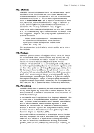 Chapter 20: Marketing in the digital age
173
20.3.1 Channels
One of the earliest claims about the role of the internet was that it would
reduce search costs for consumers and reduce profits. Others argued
that value chains would be disrupted and in particular all intermediaries
between the manufacturer of a product or the originator of a service
would be disintermediated – that is, their role would disappear. In this
view, wholesalers, resellers and retailers would simply be substituted by
a direct relationship between producer and consumer on the web. The
information value added by intermediaries would disappear.
There is little doubt that some disintermediation has taken place (Barwise
et al., 2002). However, they argue that intermediation has changed rather
than disappeared. Citing Carr (2000), they argue for ‘hypermediation’ in
that web transactions:
… routinely involve many intermediaries – not only wholesalers
and retailers but also content providers, affiliate sites, search
engines, portals, internet service providers, software makers…
(Barwise et al., 2002, p.544)
They argue that many of the benefits of internet retailing accrue to such
intermediaries.
20.3.2 Products
One broad question concerns which types of product can be sold through
the web and which cannot. Our Amazon case study indicated that early
success was associated with standardised products. The conventional
wisdom was based on the argument by Nelson (1970) about the
distinction between a ‘search’ and an ‘experience’ good; search goods are
those whose quality could be judged by inspection alone; experience goods
are those whose quality can only be judged through usage. Initially, it was
felt that only the former could be sold through the web. However, sales
of products which are not standardised (flowers) or which are experience
goods (wine) have grown on the internet in recent years and it may be
that consumers are prepared to trust the brand of the internet retailer in
these matters. One category resilient to internet retailing appears to be
certain luxury goods. One possibility is that where the shopping experience
itself constitutes part of the customer value, the internet is not favoured.
20.3.4 Advertising
The web is widely used for advertising and some major internet operators,
notably search engines, rely heavily on it for revenue. Key issues are, first,
how to drive traffic to the website concerned and, second, the breadth and
depth of customer usage.
A good example of the first point comes from the growth of Hotmail. Users
of Hotmail have an incentive to encourage others to act similarly; this is
free. This reliance on electronic word of mouth is termed ‘viral marketing’.
Prior to the dot.com crash, traffic was used as a predictor of future
revenues, not least because it was seen to attract advertising revenue.
However, in the crash it appeared that overspend on marketing relative
to revenue was one of the main causes of failure, particularly for B2C
businesses (Higson and Briginshaw, 2000).
Breadth and depth are two measures of website usage. Breadth refers to
how many web pages a user looks at, and depth to how long they spend
on the site. Both are seen to be important for advertising effectiveness,
but there is a clear issue of conflict between efficiency of search and
purchase, on the one hand, and spending time looking at advertising, on
 