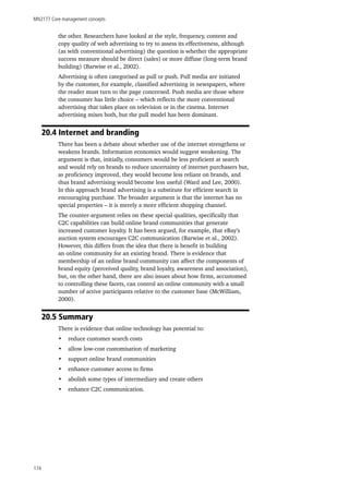 MN2177 Core management concepts
174
the other. Researchers have looked at the style, frequency, content and
copy quality of web advertising to try to assess its effectiveness, although
(as with conventional advertising) the question is whether the appropriate
success measure should be direct (sales) or more diffuse (long-term brand
building) (Barwise et al., 2002).
Advertising is often categorised as pull or push. Pull media are initiated
by the customer, for example, classified advertising in newspapers, where
the reader must turn to the page concerned. Push media are those where
the consumer has little choice – which reflects the more conventional
advertising that takes place on television or in the cinema. Internet
advertising mixes both, but the pull model has been dominant.
20.4 Internet and branding
There has been a debate about whether use of the internet strengthens or
weakens brands. Information economics would suggest weakening. The
argument is that, initially, consumers would be less proficient at search
and would rely on brands to reduce uncertainty of internet purchasers but,
as proficiency improved, they would become less reliant on brands, and
thus brand advertising would become less useful (Ward and Lee, 2000).
In this approach brand advertising is a substitute for efficient search in
encouraging purchase. The broader argument is that the internet has no
special properties – it is merely a more efficient shopping channel.
The counter-argument relies on these special qualities, specifically that
C2C capabilities can build online brand communities that generate
increased customer loyalty. It has been argued, for example, that eBay’s
auction system encourages C2C communication (Barwise et al., 2002).
However, this differs from the idea that there is benefit in building
an online community for an existing brand. There is evidence that
membership of an online brand community can affect the components of
brand equity (perceived quality, brand loyalty, awareness and association),
but, on the other hand, there are also issues about how firms, accustomed
to controlling these facets, can control an online community with a small
number of active participants relative to the customer base (McWilliam,
2000).
20.5 Summary
There is evidence that online technology has potential to:
•	 reduce customer search costs
•	 allow low-cost customisation of marketing
•	 support online brand communities
•	 enhance customer access to firms
•	 abolish some types of intermediary and create others
•	 enhance C2C communication.
 