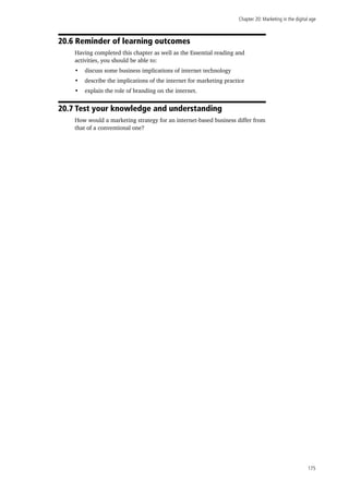 Chapter 20: Marketing in the digital age
175
20.6 Reminder of learning outcomes
Having completed this chapter as well as the Essential reading and
activities, you should be able to:
•	 discuss some business implications of internet technology
•	 describe the implications of the internet for marketing practice
•	 explain the role of branding on the internet.
20.7 Test your knowledge and understanding
How would a marketing strategy for an internet-based business differ from
that of a conventional one?
 