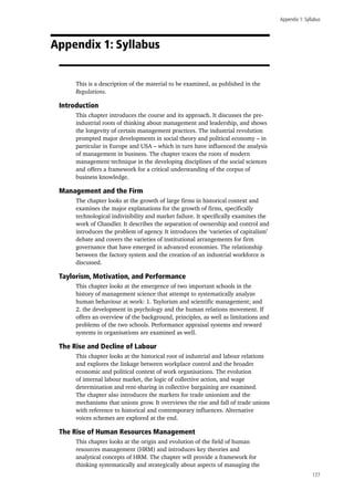 Appendix 1: Syllabus
177
Appendix 1: Syllabus
This is a description of the material to be examined, as published in the
Regulations.
Introduction
This chapter introduces the course and its approach. It discusses the pre-
industrial roots of thinking about management and leadership, and shows
the longevity of certain management practices. The industrial revolution
prompted major developments in social theory and political economy – in
particular in Europe and USA – which in turn have influenced the analysis
of management in business. The chapter traces the roots of modern
management technique in the developing disciplines of the social sciences
and offers a framework for a critical understanding of the corpus of
business knowledge.
Management and the Firm
The chapter looks at the growth of large firms in historical context and
examines the major explanations for the growth of firms, specifically
technological indivisibility and market failure. It specifically examines the
work of Chandler. It describes the separation of ownership and control and
introduces the problem of agency. It introduces the ‘varieties of capitalism’
debate and covers the varieties of institutional arrangements for firm
governance that have emerged in advanced economies. The relationship
between the factory system and the creation of an industrial workforce is
discussed.
Taylorism, Motivation, and Performance
This chapter looks at the emergence of two important schools in the
history of management science that attempt to systematically analyze
human behaviour at work: 1. Taylorism and scientific management; and
2. the development in psychology and the human relations movement. If
offers an overview of the background, principles, as well as limitations and
problems of the two schools. Performance appraisal systems and reward
systems in organisations are examined as well.
The Rise and Decline of Labour
This chapter looks at the historical root of industrial and labour relations
and explores the linkage between workplace control and the broader
economic and political context of work organisations. The evolution
of internal labour market, the logic of collective action, and wage
determination and rent-sharing in collective bargaining are examined.
The chapter also introduces the markets for trade unionism and the
mechanisms that unions grow. It overviews the rise and fall of trade unions
with reference to historical and contemporary influences. Alternative
voices schemes are explored at the end.
The Rise of Human Resources Management
This chapter looks at the origin and evolution of the field of human
resources management (HRM) and introduces key theories and
analytical concepts of HRM. The chapter will provide a framework for
thinking systematically and strategically about aspects of managing the
 