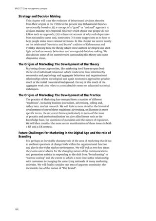MN2177 Core management concepts
180
Strategy and Decision Making
This chapter will trace the evolution of behavioural decision theories
from their origins in the 1950s to the present day. Behavioural theories
are normally based on (i) a concept of a “good” or “rational” approach to
decision making; (ii) empirical evidence which shows that people do not
follow such an approach; (iii) a theoretic account of why such departures
from rationality occur, and, sometimes (iv) some suggestions as to how to
help people make more rational decisions. In this chapter we centre mostly
on the celebrated “heuristics and biases” tradition of Kahnemann and
Tversky, showing how the theory which these authors developed can shed
light on both economic behaviour and managerial decision making. We
also discuss some of the controversies surrounding this theory and some
alternative views.
The Origins of Marketing: The Development of the Theory
Marketing theory approaches, like marketing itself have to span both
the level of individual behaviour, which tends to be most informed by
economics and psychology and aggregate behaviour and organisational
relationships where sociological and again economics approaches provide
much of the initial theoretical background. On top of this much of the
aggregate work also relies to a considerable extent on advanced statistical
techniques.
The Origins of Marketing: The Development of the Practice
The practice of Marketing has emerged from a number of different
“traditions”, including business journalism, advertising, selling and,
rather later, market research. We will look in more detail at the historical
development of one of these traditions: advertising, to illustrate in more
specific terms, the recurrent themes particularly in terms of the issue
of practice and professionalisation but also allied issues such as the
knowledge base, the questions of standards and the nature of regulation.
We will then consider the more recent manifestation of these issues in both
a US and a UK context.
Future Challenges for Marketing in the Digital Age and the role of
Branding
It is perhaps an inevitable characteristic of the area of marketing that it has
to confront questions of change both within the organisational function
and also in the wider market environment. We will look at two key areas:
the claims and evidence for the changing nature of the communications
and promotion activity in responding to the shift from “broadcasting” to
“narrow-casting” and the extent to which a more interactive relationship
with customers is changing the underlying rationale of many marketing
activities. We will finally consider one area of apparent continuity: the
inexorable rise of the notion of “The Brand”.
 