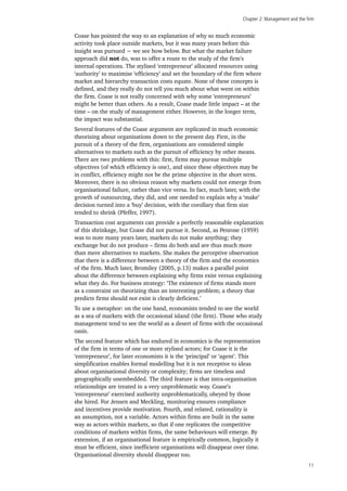 Chapter 2: Management and the firm
11
Coase has pointed the way to an explanation of why so much economic
activity took place outside markets, but it was many years before this
insight was pursued − we see how below. But what the market failure
approach did not do, was to offer a route to the study of the firm’s
internal operations. The stylised ‘entrepreneur’ allocated resources using
‘authority’ to maximise ‘efficiency’ and set the boundary of the firm where
market and hierarchy transaction costs equate. None of these concepts is
defined, and they really do not tell you much about what went on within
the firm. Coase is not really concerned with why some ‘entrepreneurs’
might be better than others. As a result, Coase made little impact – at the
time – on the study of management either. However, in the longer term,
the impact was substantial.
Several features of the Coase argument are replicated in much economic
theorising about organisations down to the present day. First, in the
pursuit of a theory of the firm, organisations are considered simple
alternatives to markets such as the pursuit of efficiency by other means.
There are two problems with this: first, firms may pursue multiple
objectives (of which efficiency is one), and since these objectives may be
in conflict, efficiency might not be the prime objective in the short term.
Moreover, there is no obvious reason why markets could not emerge from
organisational failure, rather than vice versa. In fact, much later, with the
growth of outsourcing, they did, and one needed to explain why a ‘make’
decision turned into a ‘buy’ decision, with the corollary that firm size
tended to shrink (Pfeffer, 1997).
Transaction cost arguments can provide a perfectly reasonable explanation
of this shrinkage, but Coase did not pursue it. Second, as Penrose (1959)
was to note many years later, markets do not make anything; they
exchange but do not produce – firms do both and are thus much more
than mere alternatives to markets. She makes the perceptive observation
that there is a difference between a theory of the firm and the economics
of the firm. Much later, Bromiley (2005, p.13) makes a parallel point
about the difference between explaining why firms exist versus explaining
what they do. For business strategy: ‘The existence of firms stands more
as a constraint on theorizing than an interesting problem; a theory that
predicts firms should not exist is clearly deficient.’
To use a metaphor: on the one hand, economists tended to see the world
as a sea of markets with the occasional island (the firm). Those who study
management tend to see the world as a desert of firms with the occasional
oasis.
The second feature which has endured in economics is the representation
of the firm in terms of one or more stylised actors; for Coase it is the
‘entrepreneur’, for later economists it is the ‘principal’ or ‘agent’. This
simplification enables formal modelling but it is not receptive to ideas
about organisational diversity or complexity; firms are timeless and
geographically unembedded. The third feature is that intra-organisation
relationships are treated in a very unproblematic way. Coase’s
‘entrepreneur’ exercised authority unproblematically, obeyed by those
she hired. For Jensen and Meckling, monitoring ensures compliance
and incentives provide motivation. Fourth, and related, rationality is
an assumption, not a variable. Actors within firms are built in the same
way as actors within markets, so that if one replicates the competitive
conditions of markets within firms, the same behaviours will emerge. By
extension, if an organisational feature is empirically common, logically it
must be efficient, since inefficient organisations will disappear over time.
Organisational diversity should disappear too.
 