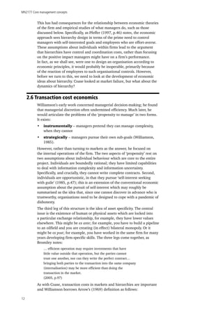 MN2177 Core management concepts
12
This has had consequences for the relationship between economic theories
of the firm and empirical studies of what managers do, such as those
discussed below. Specifically, as Pfeffer (1997, p.46) notes, the economic
approach sees hierarchy design in terms of the prime need to control
managers with self-interested goals and employees who are effort-averse.
These assumptions about individuals within firms lead to the argument
that hierarchies have control and coordination costs, rather than focusing
on the positive impact managers might have on a firm’s performance.
In fact, as we shall see, were one to design an organisation according to
economic principles, it would probably be inoperable, primarily because
of the reaction of employees to such organisational controls. However,
before we turn to this, we need to look at the development of economic
ideas about hierarchy. Coase looked at market failure, but what about the
dynamics of hierarchy?
2.6 Transaction cost economics
Williamson’s early work concerned managerial decision-making; he found
that managerial discretion often undermined efficiency. Much later, he
would articulate the problems of the ‘propensity to manage’ in two forms.
It exists:
•	 instrumentally – managers pretend they can manage complexity,
when they cannot
•	 strategically – managers pursue their own sub-goals (Williamson,
1985).
However, rather than turning to markets as the answer, he focused on
the internal operations of the firm. The two aspects of ‘propensity’ rest on
two assumptions about individual behaviour which are core to the entire
project. Individuals are boundedly rational; they have limited capabilities
to deal with information complexity and information uncertainty.
Specifically, and crucially, they cannot write complete contracts. Second,
individuals are opportunistic, in that they pursue ‘self-interest seeking
with guile’ (1985, p.47); this is an extension of the conventional economic
assumption about the pursuit of self-interest which may roughly be
summarised as the idea that, since one cannot discover in advance who is
trustworthy, organisations need to be designed to cope with a pandemic of
dishonesty.
The third leg of this structure is the idea of asset specificity. The central
issue is the existence of human or physical assets which are locked into
a particular exchange relationship, for example, they have lower values
elsewhere. This might be ex ante; for example, you have to build a pipeline
to an oilfield and you are creating (in effect) bilateral monopoly. Or it
might be ex post; for example, you have worked in the same firm for many
years developing firm-specific skills. The three legs come together, as
Bromiley notes:
… efficient operation may require investments that have
little value outside that operation, but the parties cannot
trust one another, nor can they write the perfect contract…
bringing both parties to the transaction into the same company
(internalisation) may be more efficient than doing the
transaction in the market.
(2005, p.97)
As with Coase, transaction costs in markets and hierarchies are important
and Williamson borrows Arrow’s (1969) definition as follows:
 