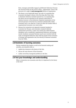 Chapter 2: Management and the firm
15
firms, managers potentially engage in problematic behaviours because
the structures bring out the worst in them – opportunism. Coase is the
precursor of a range of anti-managerial theories of organisation.
2.	 The theory is not empirically based. Not only is it surprising that
economics developed a theory of the firm long after firms came
to dominate industries (and then ignored it), it is surprising that
the theory was not informed by any extensive observation of
industry structure or firm behaviour. Empirical examination of the
internal operation of the firm has remained unfashionable within
economics and, as we shall see, it does not infect the modern field of
organisational economics very much either.
3.	 Because the transaction cost approach remained marginal to
economics for 30 years, and economics remained relatively
uninterested in the firm, a space was created into which business
disciplines such as marketing, organisational behaviour and strategy
moved. Academic economics becomes much more involved with the
study of managerial behaviour than with the growth of the economics
of strategy and organisation and, less directly, of financial economics
from the 1960s.
2.8 Reminder of learning outcomes
Having completed this chapter as well as the Essential reading and
activities, you should be able to:
•	 explain key elements in the history of the firm
•	 discuss the main theories of firm formation
•	 outline several key managerial problems in the firm.
2.9 Test your knowledge and understanding
What is transaction cost economics and why is it important for the theory
of the firm?
 