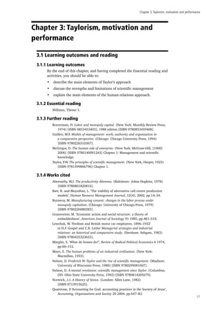 Chapter 3:Taylorism, motivation and performance
17
Chapter 3: Taylorism, motivation and
performance
3.1 Learning outcomes and reading
3.1.1 Learning outcomes
By the end of this chapter, and having completed the Essential reading and
activities, you should be able to:
•	 describe the main elements of Taylor’s approach
•	 discuss the strengths and limitations of scientific management
•	 explain the main elements of the human relations approach.
3.1.2 Essential reading
Willman, Theme 1.
3.1.3 Further reading
Braverman, H. Labor and monopoly capital. (New York: Monthly Review Press,
1974) [ISBN 0853453403]; 1988 edition [ISBN 9780853459408].
Guillen, M.F. Models of management: work, authority and organisation in
a comparative perspective. (Chicago: Chicago University Press, 1994)
[ISBN 9780226310367].
McGregor, D. The human side of enterprise. (New York: McGraw-Hill, [1960]
2006) [ISBN 9780140091243] Chapter 1: Management and scientific
knowledge.
Taylor, F.W. The principles of scientific management. (New York, Harper, 1923)
[ISBN 9781599866796] Chapter 1.
3.1.4 Works cited
Abernathy, W.J. The productivity dilemma. (Baltimore: Johns Hopkins, 1978)
[ISBN 9780801820816].
Batt, R. and Moynihan, L. ‘The viability of alternative call centre production
models’, Human Resource Management Journal, 12(4), 2002, pp.14–34.
Burawoy, M. Manufacturing consent: changes in the labor process under
monopoly capitalism. (Chicago: University of Chicago Press, 1979)
[ISBN 9780226080383].
Granovetter, M. ‘Economic action and social structure: a theory of
embeddedness’, American Journal of Sociology 91 1985, pp.481–510.
Lewchuk, W. ‘Fordism and British motor car employees, 1896–1932’
in H.F. Gospel and C.R. Littler Managerial strategies and industrial
relations: an historical and comparative study. (Farnham: Ashgate, 1983)
[ISBN 9780435323653].
Marglin, S. ‘What do bosses do?’, Review of Radical Political Economics 6 1974,
pp.60–112.
Mayo, E. The human problems of an industrial civilization. (New York:
Macmillan, 1933).
Nelson, D. Frederick W. Taylor and the rise of scientific management. (Madison:
University of Wisconsin Press, 1980) [ISBN 9780299081607].
Nelson, D. A mental revolution: scientific management since Taylor. (Columbus,
OH: Ohio State University Press, 1992) [ISBN 9780814205679].
Norwich, J.J. A History of Venice. (London: Allen Lane, 1982)
[ISBN 0713915625].
Quattrone, P. ‘Accounting for God: accounting practices in the Society of Jesus’,
Accounting, Organisations and Society 29 2004, pp.647–83.
 