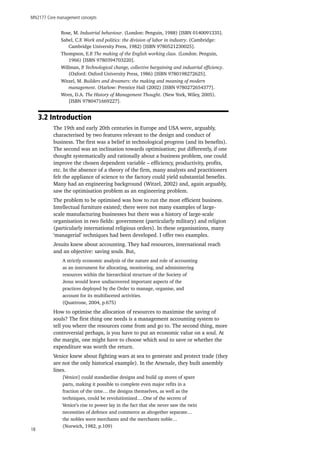 MN2177 Core management concepts
18
Rose, M. Industrial behaviour. (London: Penguin, 1988) [ISBN 0140091335].
Sabel, C.F. Work and politics: the division of labor in industry. (Cambridge:
Cambridge University Press, 1982) [ISBN 9780521230025].
Thompson, E.P. The making of the English working class. (London: Penguin,
1966) [ISBN 9780394703220].
Willman, P. Technological change, collective bargaining and industrial efficiency.
(Oxford: Oxford University Press, 1986) [ISBN 9780198272625].
Witzel, M. Builders and dreamers: the making and meaning of modern
management. (Harlow: Prentice Hall (2002) [ISBN 9780272654377].
Wren, D.A. The History of Management Thought. (New York, Wiley, 2005).
[ISBN 9780471669227].
3.2 Introduction
The 19th and early 20th centuries in Europe and USA were, arguably,
characterised by two features relevant to the design and conduct of
business. The first was a belief in technological progress (and its benefits).
The second was an inclination towards optimisation; put differently, if one
thought systematically and rationally about a business problem, one could
improve the chosen dependent variable – efficiency, productivity, profits,
etc. In the absence of a theory of the firm, many analysts and practitioners
felt the appliance of science to the factory could yield substantial benefits.
Many had an engineering background (Witzel, 2002) and, again arguably,
saw the optimisation problem as an engineering problem.
The problem to be optimised was how to run the most efficient business.
Intellectual furniture existed; there were not many examples of large-
scale manufacturing businesses but there was a history of large-scale
organisation in two fields: government (particularly military) and religion
(particularly international religious orders). In these organisations, many
‘managerial’ techniques had been developed. I offer two examples.
Jesuits knew about accounting. They had resources, international reach
and an objective: saving souls. But,
A strictly economic analysis of the nature and role of accounting
as an instrument for allocating, monitoring, and administering
resources within the hierarchical structure of the Society of
Jesus would leave undiscovered important aspects of the
practices deployed by the Order to manage, organise, and
account for its multifaceted activities.
(Quattrone, 2004, p.675)
How to optimise the allocation of resources to maximise the saving of
souls? The first thing one needs is a management accounting system to
tell you where the resources come from and go to. The second thing, more
controversial perhaps, is you have to put an economic value on a soul. At
the margin, one might have to choose which soul to save or whether the
expenditure was worth the return.
Venice knew about fighting wars at sea to generate and protect trade (they
are not the only historical example). In the Arsenale, they built assembly
lines.
[Venice] could standardise designs and build up stores of spare
parts, making it possible to complete even major refits in a
fraction of the time… the designs themselves, as well as the
techniques, could be revolutionized….One of the secrets of
Venice’s rise to power lay in the fact that she never saw the twin
necessities of defence and commerce as altogether separate…
the nobles were merchants and the merchants noble…
(Norwich, 1982, p.109)
 