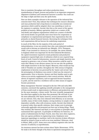 Chapter 3:Taylorism, motivation and performance
19
How to maximise throughput and reduce production times;
standardisation of inputs, process and product is an important component.
Alignment of defence and commercial interests is another. You could use
the ships to fight and then carry the spoils home.
How are these examples relevant to the operation of the industrial firm
centuries later? First, they indicate that techniques for resource allocation
and mass production had a long history in ostensibly non-commercial
operations which could be adapted; there was something to work on
for engineers to optimise. Second, they hint at the source of the agency
problem in business. Military operations (which are a matter of life
and death) and religious organisations (which are a matter of afterlife
and eternal death) can generally exert more forces for cooperation or
compliance on organisational participants than organisations that rely
primarily on shared financial interests. Borrowing the techniques from
such organisations did not borrow the underlying cooperation.
In much of the West, for the majority of the early period of
industrialisation, it was not entirely clear why a pre-industrial workforce
would wish to become an industrial one (Marglin, 1974; Thompson,
1968). If one invested in a factory in, for example, the cotton industry
in England (which was important for the first Industrial Revolution),
the capital investment required in steam production and productive
equipment required high rates of utilisation which in turn required long
hours of work. Control of absenteeism, turnover and simple inactivity was
required to generate a rate of return. What incentives could be used to
exact this? Money is one obvious answer, but we saw also the problems
with simple incentives in the last chapter. Moreover, what would one buy
with it? Penalties are another; throughout the 19th century in England,
employment in factories was governed by the ‘master and servant’ Acts;
the presumption of obedience was central. A third was the removal of
opportunities. Prior to factories, farmers and their families used to spin
cotton as an activity supplemental to their central activities. With the
advent of expensive machinery, such an approach became hazardous
to profit, and the need for a workforce with no other means of support
became paramount.
Many management ‘theorists’ emerged in the late 19th and early 20th
centuries, convinced that applying scientific principles to the management
of firms would result in improvements in efficiency and productivity and,
for the more messianic, a better world. The term ‘scientific management’
has often been applied to the ideas they promoted. We will look at just
the most influential, F.W. Taylor, however, several characteristics of the
set are relevant. First, they were obsessed with efficiency as an outcome
variable; many of their works display a strong tendency to sample on this
dependent variable, often with erroneous results. Second, they believed
in general rather than specific solutions; their recipes were in principle
universally applicable and promoted one best way of doing things. Third,
they inclined, like Emerson and Fayol, to sets of points or principles which
summarised their approach; 12 principles of efficiency for Emerson, 14
points of administration for Fayol. Fourth, since they were often engineers,
they saw agency problems in engineering terms. Employees were
important appendages to machines ‘and in the interests of plant efficiency
should be treated at least as well as we treat machines’ (Emerson, cited
in Witzel, 2002, p.227). Some were even military engineers who saw the
exercise of authority as unproblematic.
An enormous amount has been written about Taylor (Braverman, 1974).
He tends to be better thought of by those in operations management and
 