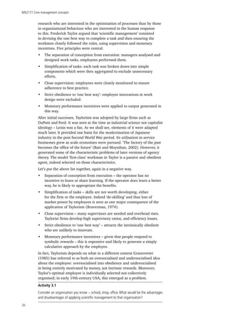 MN2177 Core management concepts
20
research who are interested in the optimisation of processes than by those
in organisational behaviour who are interested in the human response
to this. Frederick Taylor argued that ‘scientific management’ consisted
in devising the one best way to complete a task and then ensuring the
workmen closely followed the rules, using supervision and monetary
incentives. Five principles were central.
•	 The separation of conception from execution: managers analysed and
designed work tasks, employees performed them.
•	 Simplification of tasks: each task was broken down into simple
components which were then aggregated to exclude unnecessary
efforts.
•	 Close supervision: employees were closely monitored to ensure
adherence to best practice.
•	 Strict obedience to ‘one best way’: employee innovations in work
design were excluded.
•	 Monetary performance incentives were applied to output generated in
this way.
After initial successes, Taylorism was adopted by large firms such as
DuPont and Ford. It was seen at the time as industrial science not capitalist
ideology – Lenin was a fan. As we shall see, elements of it were adapted
much later. It provided one basis for the modernisation of Japanese
industry in the post-Second World War period. Its utilisation in service
businesses grew as scale economies were pursued. ‘The factory of the past
becomes the office of the future’ (Batt and Moynihan, 2002). However, it
generated some of the characteristic problems of later versions of agency
theory. The model ‘first-class’ workman in Taylor is a passive and obedient
agent, indeed selected on those characteristics.
Let’s put the above list together, again in a negative way.
•	 Separation of conception from execution – the operator has no
incentive to learn or share learning. If the operator does learn a better
way, he is likely to appropriate the benefits.
•	 Simplification of tasks – skills are not worth developing, either
for the firm or the employee. Indeed ‘de-skilling’ and thus loss of
market power by employees is seen as one major consequence of the
application of Taylorism (Braverman, 1974).
•	 Close supervision – many supervisors are needed and overhead rises.
Taylorist firms develop high supervisory ratios, and efficiency losses.
•	 Strict obedience to ‘one best way’ – attracts the intrinsically obedient
who are unlikely to innovate.
•	 Monetary performance incentives – given that people respond to
symbolic rewards – this is expensive and likely to generate a simply
calculative approach by the employee.
In fact, Taylorism depends on what in a different context Granovetter
(1985) has referred to as both an oversocialised and undersocialised idea
about the employee: oversocialised into obedience and undersocialised
in being entirely motivated by money, not intrinsic rewards. Moreover,
Taylor’s optimal employee is individually selected not collectively
organised; in early 19th-century USA, this emerged as a problem.
Activity 3.1
Consider an organisation you know − school, shop, office.What would be the advantages
and disadvantages of applying scientific management to that organisation?
 