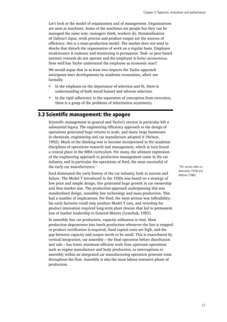 Chapter 3:Taylorism, motivation and performance
21
Let’s look at the model of organisation and of management. Organisations
are seen as machines. Some of the machines are people but they can be
managed the same way: managers think, workers do. Standardisation
of (labour) input, work process and product output are the sources of
efficiency; this is a mass-production model. The market does not send in
shocks that disturb the organisation of work on a regular basis. Employee
recalcitrance is endemic and monitoring is permanent. Task- or peer-based
intrinsic rewards do not operate and the employee is homo oeconomicus.
How well has Taylor understood the employee as economic man?
We would argue that in at least two respects the Taylor approach
anticipates later developments by academic economists, albeit not
formally.
•	 In the emphasis on the importance of selection and fit, there is
understanding of both moral hazard and adverse selection.
•	 In the rigid adherence to the separation of conception from execution,
there is a grasp of the problems of information asymmetry.
3.3 Scientific management: the apogee
Scientific management in general and Taylor’s version in particular left a
substantial legacy. The engineering efficiency approach to the design of
operations generated huge returns to scale, and many large businesses
in chemicals, engineering and car manufacture adopted it (Nelson,
1992). Much of the thinking was to become incorporated in the academic
disciplines of operations research and management, which in turn found
a central place in the MBA curriculum. For many, the ultimate expression
of the engineering approach to production management came in the car
industry, and in particular the operations of Ford, the most successful of
the early car manufacturers.1
Ford dominated the early history of the car industry, both in success and
failure. The Model T introduced in the 1920s was based on a strategy of
low price and simple design; this generated huge growth in car ownership
and thus market size. The production approach underpinning this was
standardised design, assembly line technology and mass production. This
had a number of implications. For Ford, the most serious was inflexibility;
his early factories could only produce Model T cars, and retooling for
product innovation required long-term plant closure that led to permanent
loss of market leadership to General Motors (Lewchuk, 1983).
In assembly line car production, capacity utilisation is vital. Mass
production degenerates into batch production whenever the line is stopped
or product rectification is required; fixed capital costs are high, and the
gap between capacity and output needs to be small. This is exacerbated by
vertical integration; car assembly – the final operation before distribution
and sale – has lower minimum efficient scale than upstream operations
such as engine manufacture and body production, so interruptions to
assembly within an integrated car manufacturing operation generate costs
throughout the firm. Assembly is also the most labour-intensive phase of
production.
1
This section relies on
Abernathy (1978) and
Willman (1986).
 