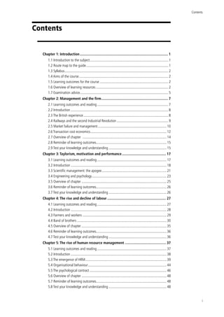 Contents
i
Contents
Chapter 1: Introduction........................................................................................... 1
1.1 Introduction to the subject........................................................................................1
1.2 Route map to the guide............................................................................................1
1.3 Syllabus....................................................................................................................2
1.4 Aims of the course....................................................................................................2
1.5 Learning outcomes for the course............................................................................. 2
1.6 Overview of learning resources.................................................................................2
1.7 Examination advice..................................................................................................5
Chapter 2: Management and the firm..................................................................... 7
2.1 Learning outcomes and reading................................................................................ 7
2.2 Introduction.............................................................................................................8
2.3 The British experience...............................................................................................8
2.4 Railways and the second Industrial Revolution.......................................................... 9
2.5 Market failure and management............................................................................. 10
2.6 Transaction cost economics.....................................................................................12
2.7 Overview of chapter ..............................................................................................14
2.8 Reminder of learning outcomes..............................................................................15
2.9 Test your knowledge and understanding................................................................. 15
Chapter 3: Taylorism, motivation and performance.............................................. 17
3.1 Learning outcomes and reading.............................................................................. 17
3.2 Introduction...........................................................................................................18
3.3 Scientific management: the apogee......................................................................... 21
3.4 Engineering and psychology....................................................................................23
3.5 Overview of chapter...............................................................................................25
3.6 Reminder of learning outcomes..............................................................................26
3.7 Test your knowledge and understanding................................................................. 26
Chapter 4: The rise and decline of labour............................................................. 27
4.1 Learning outcomes and reading.............................................................................. 27
4.2 Introduction...........................................................................................................28
4.3 Farmers and workers..............................................................................................29
4.4 Band of brothers....................................................................................................30
4.5 Overview of chapter...............................................................................................35
4.6 Reminder of learning outcomes..............................................................................36
4.7 Test your knowledge and understanding................................................................. 36
Chapter 5: The rise of human resource management........................................... 37
5.1 Learning outcomes and reading.............................................................................. 37
5.2 Introduction...........................................................................................................38
5.3 The emergence of HRM...........................................................................................39
5.4 Organisational behaviour........................................................................................44
5.5 The psychological contract......................................................................................46
5.6 Overview of chapter...............................................................................................48
5.7 Reminder of learning outcomes..............................................................................48
5.8 Test your knowledge and understanding................................................................. 48
 