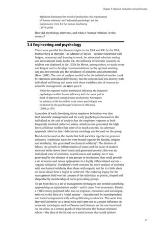 Chapter 3:Taylorism, motivation and performance
23
Taylorism dominates the world of production; the practitioners
of ‘human relations’ and ‘industrial psychology’ are the
maintenance crew for the human machinery.
(1974, p.86)
How did psychology intervene, and what is ‘human relations’ in this
context?
3.4 Engineering and psychology
There were parallel but discrete origins in the USA and UK. In the USA,
Munsterberg at Harvard – an admirer of Taylor – became concerned with
fatigue, monotony and learning in work; he advocated selection testing
and motivational tools. In the UK, the influence of wartime research on
soldiers was deployed in the 1920s by Myers, among others, to study stress
and fatigue and to develop recommendations on the optimal working
day and rest periods and the avoidance of accidents and absenteeism
(Rose,1988). The unit of analysis tended to be the individual worker (and
by extension individual differences), but the concern was less directly with
individual well-being and more with those variables also of concern to
scientific management. As Wren puts it:
While the engineer studied mechanical efficiency, the industrial
psychologist studied human efficiency with the same goal in
mind of improved overall greater productivity. Acceptance
by industry of the heretofore ivory tower psychologist was
facilitated by the psychologist’s interest in efficiency.
(2005, p.193)
A paradox of early theorising about employee behaviour was that
both scientific management and the early psychologists focused on the
individual as the unit of analysis but the employee response to both
frequently involved collective action, which in turn generated the high
levels of labour conflict that were of so much concern. An alternate
approach relied on late 19th-century sociology and focused on the group.
Durkheim focused on the bonds that held societies together to generate
solidarity. Traditional societies were bound together by kinship, religion
and similarity; this generated ‘mechanical solidarity’. The division of
labour, the growth in differentiation of status and the scale of modern
societies broke down these bonds and generated anomie; this was an
individual state of confusion, normlessness and anxiety, but it was
generated by the absence of any groups or institutions that could provide
a set of norms and values appropriate to a highly differentiated society –
‘organic solidarity’. Durkheim’s work contains far more analysis of societies
with mechanical solidarity than those with organic and he is a little short
on detail about how it might be achieved. The enduring legacy for the
management field was his concept of the individual as plastic, shaped and
shapeable by membership of norm-generating groups.
To get from this to a set of management techniques one needed something
approaching an optimisation model – and it came from economics. Pareto,
a 19th-century polymath who was an engineer, economist and sociologist,
referred to the idea of a ‘social system’ – characterised by interdependent
and varied components with self-equilibrating tendencies. This went into
Harvard University as a broad idea and came out as a major influence on
academic sociologists such as Parsons and Homans on the one hand and,
on the other, as a central plank of what became the ‘human relations’
school – the idea of the factory as a social system that could achieve
 