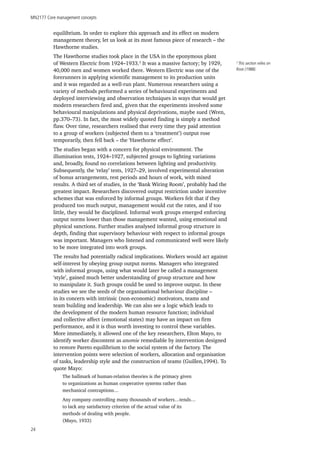 MN2177 Core management concepts
24
equilibrium. In order to explore this approach and its effect on modern
management theory, let us look at its most famous piece of research – the
Hawthorne studies.
The Hawthorne studies took place in the USA in the eponymous plant
of Western Electric from 1924–1933.3
It was a massive factory; by 1929,
40,000 men and women worked there. Western Electric was one of the
forerunners in applying scientific management to its production units
and it was regarded as a well-run plant. Numerous researchers using a
variety of methods performed a series of behavioural experiments and
deployed interviewing and observation techniques in ways that would get
modern researchers fired and, given that the experiments involved some
behavioural manipulations and physical deprivations, maybe sued (Wren,
pp.370–73). In fact, the most widely quoted finding is simply a method
flaw. Over time, researchers realised that every time they paid attention
to a group of workers (subjected them to a ‘treatment’) output rose
temporarily, then fell back – the ‘Hawthorne effect’.
The studies began with a concern for physical environment. The
illumination tests, 1924–1927, subjected groups to lighting variations
and, broadly, found no correlations between lighting and productivity.
Subsequently, the ‘relay’ tests, 1927–29, involved experimental alteration
of bonus arrangements, rest periods and hours of work, with mixed
results. A third set of studies, in the ‘Bank Wiring Room’, probably had the
greatest impact. Researchers discovered output restriction under incentive
schemes that was enforced by informal groups. Workers felt that if they
produced too much output, management would cut the rates, and if too
little, they would be disciplined. Informal work groups emerged enforcing
output norms lower than those management wanted, using emotional and
physical sanctions. Further studies analysed informal group structure in
depth, finding that supervisory behaviour with respect to informal groups
was important. Managers who listened and communicated well were likely
to be more integrated into work groups.
The results had potentially radical implications. Workers would act against
self-interest by obeying group output norms. Managers who integrated
with informal groups, using what would later be called a management
‘style’, gained much better understanding of group structure and how
to manipulate it. Such groups could be used to improve output. In these
studies we see the seeds of the organisational behaviour discipline –
in its concern with intrinsic (non-economic) motivators, teams and
team building and leadership. We can also see a logic which leads to
the development of the modern human resource function; individual
and collective affect (emotional states) may have an impact on firm
performance, and it is thus worth investing to control these variables.
More immediately, it allowed one of the key researchers, Elton Mayo, to
identify worker discontent as anomie remediable by intervention designed
to restore Pareto equilibrium to the social system of the factory. The
intervention points were selection of workers, allocation and organisation
of tasks, leadership style and the construction of teams (Guillen,1994). To
quote Mayo:
The hallmark of human-relation theories is the primacy given
to organizations as human cooperative systems rather than
mechanical contraptions…
Any company controlling many thousands of workers…tends…
to lack any satisfactory criterion of the actual value of its
methods of dealing with people.
(Mayo, 1933)
3
This section relies on
Rose (1988).
 