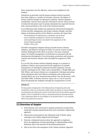 Chapter 3:Taylorism, motivation and performance
25
Since cooperation was the objective, unions were peripheral to the
analysis.
Hawthorne in particular and the human relations school in general
have been subject to a number of criticisms. However, the impact of
human relations thought on subsequent academic research agendas is
considerable, and the notion that the ‘mechanical’ and the ‘social’ systems
of industrial enterprises must be jointly maximised was exported from the
USA, most particularly in the work of the Tavistock Institute.
In an influential study, Guillen has analysed the theoretical development
of both scientific management and human relations thought, and their
impact on business practice in four Western countries. He argues that:
The development of engineering as a profession was the direct
cause of scientific management, much as the development of
social-psychological science accounted for the appearance of the
human relations paradigm.
(Guillen, 1994, p.26)
Scientific management adoption always precedes human relations
adoption, and indeed in Germany he finds, for various reasons, human
relations thinking has little effect on practice. The more consistent
impact of scientific management on production is associated with the
simultaneous development of cost accounting, production and inventory
controls and incentive schemes (also developed by engineers) (1994,
p.41).
If, as in the USA, human relations thinking emerges as a solution to
problems of labour unrest generated by the application of scientific
management, its ideological component becomes important. Several
eminent sociologists in the 1950s, such as Daniel Bell, C. Wright-Mills and
W.H. Whyte, saw human relations as a manipulative technique promoting
solely managerial ends; later Marxist sociologists such as Braverman
(quoted above) saw it as ‘manufacturing consent’ (see also Burowoy, 1979,
and Sabel,1982). In Britain, however, it gave rise to a set of concerns
about humanising the workplace through the reorganisation of work.
Activity 3.2
One key question emerging here is the relative primacy of engineering and social
considerations. Does one, as Braverman implies above, (a) optimise on process efficiency
and productivity and mould social concerns around that (as the human relations approach
implies), or (b) is it worthwhile to choose a sub-optimal production technique because
it has compensatory effects on the workplace as social system which, in turn, positively
affects some performance measure?
3.5 Overview of chapter
1.	 Early theorists were concerned to optimise production in large firms
using both existing organisational tools and a systematic ‘engineering’
approach.
2.	 This became systematised in the influential work of Taylor whose
techniques were widely adopted and developed.
3.	 However, widespread concern about the approach to employees
led to the application of social psychology to understanding worker
behaviour, also in the interests of increasing performance.
4.	 This in turn led to the emergence of the ‘human relations’ approach.
 