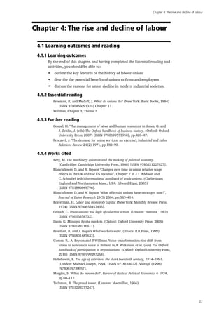 Chapter 4:The rise and decline of labour
27
Chapter 4: The rise and decline of labour
4.1 Learning outcomes and reading
4.1.1 Learning outcomes
By the end of this chapter, and having completed the Essential reading and
activities, you should be able to:
•	 outline the key features of the history of labour unions
•	 describe the potential benefits of unions to firms and employees
•	 discuss the reasons for union decline in modern industrial societies.
4.1.2 Essential reading
Freeman, R. and Medoff, J. What do unions do? (New York: Basic Books, 1984)
[ISBN 9780465091324] Chapter 11.
Willman, Chapter 3, Theme 2.
4.1.3 Further reading
Gospel, H. ‘The management of labor and human resources’ in Jones, G. and
J. Zeitlin, J. (eds) The Oxford handbook of business history. (Oxford: Oxford
University Press, 2007) [ISBN 9780199573950], pp.420–47.
Pencavel, J. ‘The demand for union services: an exercise’, Industrial and Labor
Relations Review 24(2) 1971, pp.180–90.
4.1.4 Works cited
Berg, M. The machinery question and the making of political economy.
(Cambridge: Cambridge University Press, 1980) [ISBN 9780521227827].
Blanchflower, D. and A. Bryson ‘Changes over time in union relative wage
effects in the UK and the US revisited’, Chapter 7 in J.T. Addison and
C. Schnabel (eds) International handbook of trade unions. (Cheltenham
England and Northampton Mass., USA: Edward Elgar, 2003)
[ISBN 9781840649796].
Blanchflower, D. and A. Bryson ‘What effect do unions have on wages now?’,
Journal of Labor Research 25(3) 2004, pp.383–414.
Braverman, H. Labor and monopoly capital (New York: Monthly Review Press,
1974) [ISBN 9780853453406].
Crouch, C. Trade unions: the logic of collective action. (London: Fontana, 1982)
[ISBN 978006358732].
Davis, G. Managed by the markets. (Oxford: Oxford University Press, 2009)
[ISBN 9780199216611].
Freeman, R. and J. Rogers What workers want. (Ithaca: ILR Press, 1999)
[ISBN 9780801485633].
Gomez, R., A. Bryson and P. Willman ‘Voice transformation: the shift from
union to non-union voice in Britain’ in A. Wilkinson et al. (eds) The Oxford
handbook of participation in organisations. (Oxford: Oxford University Press,
2010) [ISBN 9780199207268].
Hobsbawm, E. The age of extremes: the short twentieth century, 1914–1991.
(London: Michael Joseph, 1994) [ISBN 0718133072]. Vintage (1996)
[9780679730057].
Marglin, S. ‘What do bosses do?’, Review of Radical Political Economics 6 1974,
pp.60–112.
Tuchman, B. The proud tower. (London: Macmillan, 1966)
[ISBN 9781299237247].
 
