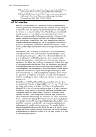 MN2177 Core management concepts
28
Willman, P. Technological change, collective bargaining and industrial efficiency.
(Oxford: Oxford University Press, 1986) [ISBN 9780198272625].
Willman, P., T.J. Morris and B. Aston Union business: trade union organisation
and financial reform in the Thatcher years. (Cambridge: Cambridge
University Press, 1993) [ISBN 9780521417259].
4.2 Introduction
Although circumstances in the 19th century differed between Western
countries, particularly between nation-states in Europe and the immigrant
society of the USA, it is fair to say that industrialisation in both required
the creation of an industrial labour force. The rhythms, seasonality and
control structures of a pre-industrial and agrarian society were very
different from those needed by factory systems in the 19th century. This
was the transition that obsessed both Marx and Durkheim. Although
their analyses were very different, they were both concerned with the
disappearance of one labour pattern and its replacement by another. In
practice, it was a process that was both political and economic, full of
conflict, and lasting in its impact on both industrial practice and academic
theory.
This chapter is not a full history of this process. It is structured around
several propositions. First, industrialisation in general and the factory
system in particular required a labour force substantially different both
in its social structure and its labour practices from what preceded it.
Second, this was neither a comfortable nor welcome process for many
members of that labour force, and their resistance to it took the form both
of unionisation and political action. Third, the performance attributes of
that labour force were sufficiently central to the success of specific firms
that strategies for the management of workforces needed to move beyond
compulsion to cooperation: capital-intensive operations required both
skills and continuity, and both gave employees bargaining power. Fourth,
the generation of compliance necessitated a specific set of managerial
activities which began as labour welfare and continues as human resource
management.
Eric Hobsbawm (1994), a Marxist historian, coined the term ‘the short
twentieth century’ to refer to the period between 1914 and 1991. It covers
the period from the start of the First World War to the collapse of the
former USSR. It was in his interpretation one long set of wars, conducted
by different means but which, particularly for Europe, resulted in major
changes for labour and labour markets. Millions of employees put on
uniforms and were killed. Immigration to the USA aside, international
labour mobility shrank massively. But production and labour compliance
became central to the fighting of wars that were won, increasingly, by the
industrial production of food, energy and fighting machinery. In the latter
part of the period, the central conflict was between a capitalist system
and an ostensibly socialist, worker-owned, one. The paradox for both
was that labour had to be controlled, but it also had to be bought. In this
climate, we see the elaboration of the institutional machineries of labour
performance and cooperation. In order to set the stage for this, let us turn
to 19th century background.
 