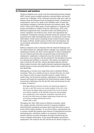 Chapter 4:The rise and decline of labour
29
4.3 Farmers and workers
Textiles in England were crucial to the first Industrial Revolution (Gospel,
2007). Factory owners installed machinery, attracted labour and exerted
control over it (Marglin, 1974). Advocates and critics alike were under no
illusions about the dominant forms of managerial control. Contemporary
commentators, such as Ure, spoke of the ‘bloodless strife’ of trade and
used military analogies to describe hierarchy and authority (Berg, 1980,
p.201). Critics such as Marx spoke of male employees as ‘sergeants’ and
women and children as ‘soldiers of the line’ (Braverman, 1974, p.64).
Machinery fragmented work, controlled workers and shifted power to
owners; machinery was broken in riots, rioters were imprisoned and
transported. Unionisation emerged, primarily among the ‘sergeants’ who
possessed scarce skills and bargaining power, not among the women and
child soldiers. Textile unions consisting of male workers became among
the largest in Britain. Similar patterns of labour force development, but
not necessarily unionisation, developed in the USA and Japan (Gospel,
2007, p.425).
Railway companies came to dominate both the industrial landscape and
the capital markets but, although military analogies were explicitly used in
employment relations, the direct control approach to labour management
was not. Railway operation does not generate huge concentrations of
employment: employment is dispersed across the network and direct
supervision is very expensive, but the potential for the disruption of service
by a discontented workforce is enormous. The solution was largely the
same in both the UK and USA: railways developed elaborate internal
labour market structures with equally elaborate employment-dependent
benefit systems to retain and pacify labour, without unions, until after the
First World War.
Subsequently, as we have seen, large firms came to dominate Western
economies. There are a number of ways to measure firm size; we could
use volume or value of output, financial resources, market value or
market share. For the present purposes, employment is the appropriate
measure and Gospel has summarised the broad historical sweep of labour
concentration. Referring to the UK, the USA, Italy and Germany, but also
to Japan, he observes:
With slight differences between countries, the typical large employer in
the early to mid-19th century was a textile company; by the mid- to late
19th century, the biggest single group of major firms in most economies
were railway companies; by the mid-20th century, the main groupings
were manufacturers (steel, chemicals, automobiles, electrical) and by
the end of the 20th century, the biggest single group of large firms was
to be found in retailing and financial services.
(Gospel, 2007, p.424)
Throughout the ‘short’ 20th century in Western economies, which
also roughly coincides with Davis’s period of ‘corporate feudalism’
characterised by managerial autonomy, these large firms had to come to
terms with the ‘labour problem’. As we will see below, organisational size
is a potent variable that explains many features of organisational structure
and performance, and labour conflict is no exception. Unionisation
spread in Western countries throughout the large manufacturing and
service companies listed above. It also spread throughout government
employment. The trends for the USA and the UK are shown in Figure 4.1.
 