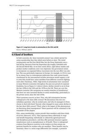 MN2177 Core management concepts
30
Figure 4.1: Long-term trends in unionisation in the USA and UK
Source: Willman (2014).
4.4 Band of brothers
In both countries, the ‘short twentieth century’ was a better period for
union membership than that which went before or since. The initial
turning point was the First World War, but the Great Depression was a
bad hiccup. Recovery from the Depression dip roughly coincided with
the Second World War. As we have noted above, tight labour market and
product market conditions were very important, but government action
to incorporate an organised labour movement into the war effort was also
key. This was particularly important in Europe; for example, in 1914 it was
by no means clear to contemporary politicians that trade unions loosely
coordinated by the international socialist movement would support a call
to arms that would have union members from different countries fighting
each other (Tuchman, 1966). High levels of unionisation were sustained
in many Western economies throughout the post-war period of corporate
feudalism, but as Figure 4.1 (above) shows, decline started to set in from
the late 1950s in the USA and the 1970s in the UK. There are very few
Western countries (the exceptions are mostly countries in Scandinavia)
that have not seen sustained decline in union membership, particularly in
the private sector, since the mid-1970s.
Three questions concern us here. First, why did unionisation become
widespread in the short 20th century? We deconstruct this into two
subsidiary questions: why do workers join, and why do managers in firms
choose to deal with them? Second, what changed to cause union decline in
the late short 20th century? Third, what is the impact of this phenomenon
on theorising about management? These questions will be examined in the
remainder of this chapter.
First, union membership: unions provide their members with three kinds
of service (Pencavel, 1971). They represent them collectively in wage
and benefit bargaining; individually in collectively agreed grievance
and disciplinary procedures; and they offer personal insurance against
misadventure such as unemployment or ill health. There is widespread
evidence from Western countries in the modern era that unions can
generate benefits for workers who are members. These benefits may be
monetary: there is a union wage differential (for example, a premium
United
Kingom
United
States
TradeUnionDensity%
0
10
20
30
40
50
60
1900
1905
1910
1915
1920
1925
1930
1935
1940
Year
1945
1950
1955
1960
1965
1970
1975
1980
1985
1990
1995
2000
2005
 