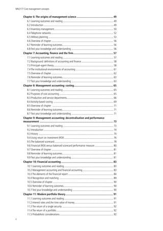 MN2177 Core management concepts
ii
Chapter 6: The origins of management science.................................................... 49
6.1 Learning outcomes and reading.............................................................................. 49
6.2 Introduction...........................................................................................................49
6.3 Inventory management...........................................................................................50
6.4 Telephone networks................................................................................................52
6.5 Military planning....................................................................................................53
6.6 Overview of chapter...............................................................................................56
6.7 Reminder of learning outcomes..............................................................................56
6.8 Test your knowledge and understanding................................................................. 56
Chapter 7: Accounting, finance and the firm......................................................... 57
7.1 Learning outcomes and reading.............................................................................. 57
7.2 Background: definitions of accounting and finance.................................................. 58
7.3 Principal–agent theory............................................................................................58
7.4 The institutional environments of accounting .......................................................... 61
7.5 Overview of chapter...............................................................................................62
7.6 Reminder of learning outcomes..............................................................................63
7.7 Test your knowledge and understanding................................................................. 63
Chapter 8: Management accounting: costing....................................................... 65
8.1 Learning outcomes and reading.............................................................................. 65
8.2 Purposes of cost accounting...................................................................................65
8.3 Production and service departments........................................................................ 66
8.4 Activity-based costing ............................................................................................69
8.5 Overview of chapter ..............................................................................................71
8.6 Reminder of learning outcomes..............................................................................71
8.7 Test your knowledge and understanding................................................................. 71
Chapter 9: Management accounting: decentralisation and performance
measurement ........................................................................................................ 73
9.1 Learning outcomes and reading.............................................................................. 73
9.2 Introduction...........................................................................................................74
9.3 History...................................................................................................................74
9.4 Using return on investment (ROI)............................................................................ 76
9.5 The balanced scorecard...........................................................................................78
9.6 Financial (ROI) versus balanced scorecard performance measure ............................ 80
9.7 Overview of chapter...............................................................................................81
9.8 Reminder of learning outcomes..............................................................................81
9.9 Test your knowledge and understanding................................................................. 81
Chapter 10: Financial accounting.......................................................................... 83
10.1 Learning outcomes and reading............................................................................ 83
10.2 Management accounting and financial accounting................................................ 83
10.3 The elements of the financial report...................................................................... 84
10.4 Recognition and matching ...................................................................................89
10.5 Overview of chapter.............................................................................................90
10.6 Reminder of learning outcomes............................................................................ 90
10.7 Test your knowledge and understanding............................................................... 90
Chapter 11: Modern portfolio theory.................................................................... 91
11.1 Learning outcomes and reading............................................................................ 91
11.2 Interest rates and the time value of money............................................................ 91
11.3 The return of a single security...............................................................................92
11.4 The return of a portfolio........................................................................................92
11.5 Probabilistic considerations...................................................................................92
 