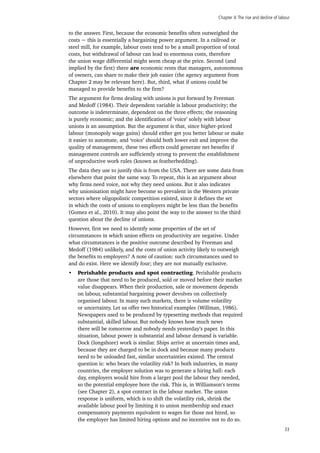 Chapter 4:The rise and decline of labour
33
to the answer. First, because the economic benefits often outweighed the
costs − this is essentially a bargaining power argument. In a railroad or
steel mill, for example, labour costs tend to be a small proportion of total
costs, but withdrawal of labour can lead to enormous costs, therefore
the union wage differential might seem cheap at the price. Second (and
implied by the first) there are economic rents that managers, autonomous
of owners, can share to make their job easier (the agency argument from
Chapter 2 may be relevant here). But, third, what if unions could be
managed to provide benefits to the firm?
The argument for firms dealing with unions is put forward by Freeman
and Medoff (1984). Their dependent variable is labour productivity; the
outcome is indeterminate, dependent on the three effects; the reasoning
is purely economic; and the identification of ‘voice’ solely with labour
unions is an assumption. But the argument is that, since higher-priced
labour (monopoly wage gains) should either get you better labour or make
it easier to automate, and ‘voice’ should both lower exit and improve the
quality of management, these two effects could generate net benefits if
management controls are sufficiently strong to prevent the establishment
of unproductive work rules (known as featherbedding).
The data they use to justify this is from the USA. There are some data from
elsewhere that point the same way. To repeat, this is an argument about
why firms need voice, not why they need unions. But it also indicates
why unionisation might have become so prevalent in the Western private
sectors where oligopolistic competition existed, since it defines the set
in which the costs of unions to employers might be less than the benefits
(Gomez et al., 2010). It may also point the way to the answer to the third
question about the decline of unions.
However, first we need to identify some properties of the set of
circumstances in which union effects on productivity are negative. Under
what circumstances is the positive outcome described by Freeman and
Medoff (1984) unlikely, and the costs of union activity likely to outweigh
the benefits to employers? A note of caution: such circumstances used to
and do exist. Here we identify four; they are not mutually exclusive.
•	 Perishable products and spot contracting. Perishable products
are those that need to be produced, sold or moved before their market
value disappears. When their production, sale or movement depends
on labour, substantial bargaining power devolves on collectively
organised labour. In many such markets, there is volume volatility
or uncertainty. Let us offer two historical examples (Willman, 1986).
Newspapers used to be produced by typesetting methods that required
substantial, skilled labour. But nobody knows how much news
there will be tomorrow and nobody needs yesterday’s paper. In this
situation, labour power is substantial and labour demand is variable.
Dock (longshore) work is similar. Ships arrive at uncertain times and,
because they are charged to be in dock and because many products
need to be unloaded fast, similar uncertainties existed. The central
question is: who bears the volatility risk? In both industries, in many
countries, the employer solution was to generate a hiring hall: each
day, employers would hire from a larger pool the labour they needed,
so the potential employee bore the risk. This is, in Williamson’s terms
(see Chapter 2), a spot contract in the labour market. The union
response is uniform, which is to shift the volatility risk, shrink the
available labour pool by limiting it to union membership and exact
compensatory payments equivalent to wages for those not hired, so
the employer has limited hiring options and no incentive not to do so.
 