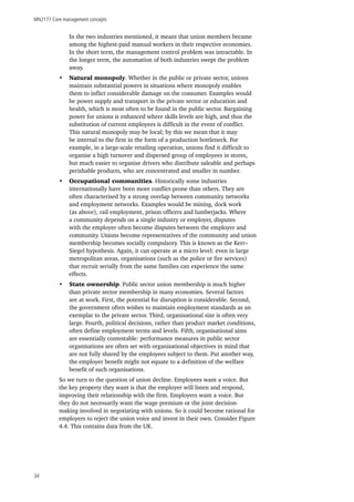 MN2177 Core management concepts
34
In the two industries mentioned, it meant that union members became
among the highest-paid manual workers in their respective economies.
In the short term, the management control problem was intractable. In
the longer term, the automation of both industries swept the problem
away.
•	 Natural monopoly. Whether in the public or private sector, unions
maintain substantial powers in situations where monopoly enables
them to inflict considerable damage on the consumer. Examples would
be power supply and transport in the private sector or education and
health, which is most often to be found in the public sector. Bargaining
power for unions is enhanced where skills levels are high, and thus the
substitution of current employees is difficult in the event of conflict.
This natural monopoly may be local; by this we mean that it may
be internal to the firm in the form of a production bottleneck. For
example, in a large-scale retailing operation, unions find it difficult to
organise a high turnover and dispersed group of employees in stores,
but much easier to organise drivers who distribute saleable and perhaps
perishable products, who are concentrated and smaller in number.
•	 Occupational communities. Historically some industries
internationally have been more conflict-prone than others. They are
often characterised by a strong overlap between community networks
and employment networks. Examples would be mining, dock work
(as above), rail employment, prison officers and lumberjacks. Where
a community depends on a single industry or employer, disputes
with the employer often become disputes between the employer and
community. Unions become representatives of the community and union
membership becomes socially compulsory. This is known as the Kerr–
Siegel hypothesis. Again, it can operate at a micro level: even in large
metropolitan areas, organisations (such as the police or fire services)
that recruit serially from the same families can experience the same
effects.
•	 State ownership. Public sector union membership is much higher
than private sector membership in many economies. Several factors
are at work. First, the potential for disruption is considerable. Second,
the government often wishes to maintain employment standards as an
exemplar to the private sector. Third, organisational size is often very
large. Fourth, political decisions, rather than product market conditions,
often define employment terms and levels. Fifth, organisational aims
are essentially contestable: performance measures in public sector
organisations are often set with organisational objectives in mind that
are not fully shared by the employees subject to them. Put another way,
the employer benefit might not equate to a definition of the welfare
benefit of such organisations.
So we turn to the question of union decline. Employees want a voice. But
the key property they want is that the employer will listen and respond,
improving their relationship with the firm. Employers want a voice. But
they do not necessarily want the wage premium or the joint decision-
making involved in negotiating with unions. So it could become rational for
employers to reject the union voice and invest in their own. Consider Figure
4.4. This contains data from the UK.
 