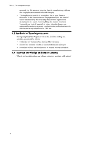 MN2177 Core management concepts
36
economic. By this we mean only that there is overwhelming evidence
that employees want more from work than pay.
•	 This employment contract is incomplete, and in most Western
economies in the 20th century the employer would fill the ‘silences’
unless constrained by the state or by the collective organisation
of employees in a union. However, filling the silences involves a
‘command and control’ approach in only a minority of cases and
managerial practices to generate employee voice predominate even in
the absence of any compulsion for their use.
4.6 Reminder of learning outcomes
Having completed this chapter as well as the Essential reading and
activities, you should be able to:
•	 outline the key features of the history of labour unions
•	 describe the potential benefits of unions to firms and employees
•	 discuss the reasons for union decline in modern industrial societies.
4.7 Test your knowledge and understanding
Why do workers join unions and why do employers negotiate with unions?
 