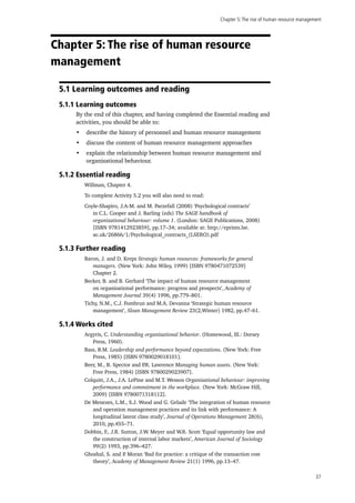 Chapter 5:The rise of human resource management
37
Chapter 5: The rise of human resource
management
5.1 Learning outcomes and reading
5.1.1 Learning outcomes
By the end of this chapter, and having completed the Essential reading and
activities, you should be able to:
•	 describe the history of personnel and human resource management
•	 discuss the content of human resource management approaches
•	 explain the relationship between human resource management and
organisational behaviour.
5.1.2 Essential reading
Willman, Chapter 4.
To complete Activity 5.2 you will also need to read:
Coyle-Shapiro, J.A-M. and M. Parzefall (2008) ‘Psychological contracts’
in C.L. Cooper and J. Barling (eds) The SAGE handbook of
organizational behaviour: volume 1. (London: SAGE Publications, 2008)
[ISBN 9781412923859], pp.17–34; available at: http://eprints.lse.
ac.uk/26866/1/Psychological_contracts_(LSERO).pdf
5.1.3 Further reading
Baron, J. and D. Kreps Strategic human resources: frameworks for general
managers. (New York: John Wiley, 1999) [ISBN 9780471072539]
Chapter 2.
Becker, B. and B. Gerhard ‘The impact of human resource management
on organisational performance: progress and prospects’, Academy of
Management Journal 39(4) 1996, pp.779–801.
Tichy, N.M., C.J. Fombrun and M.A. Devanna ‘Strategic human resource
management’, Sloan Management Review 23(2,Winter) 1982, pp.47–61.
5.1.4 Works cited
Argyris, C. Understanding organizational behavior. (Homewood, Ill.: Dorsey
Press, 1960).
Bass, B.M. Leadership and performance beyond expectations. (New York: Free
Press, 1985) [ISBN 9780029018101].
Beer, M., B. Spector and P.R. Lawrence Managing human assets. (New York:
Free Press, 1984) [ISBN 9780029023907].
Colquitt, J.A., J.A. LePine and M.T. Wesson Organisational behaviour: improving
performance and commitment in the workplace. (New York: McGraw Hill,
2009) [ISBN 9780071318112].
De Menezes, L.M., S.J. Wood and G. Gelade ‘The integration of human resource
and operation management practices and its link with performance: A
longitudinal latent class study’, Journal of Operations Management 28(6),
2010, pp.455–71.
Dobbin, F., J.R. Sutton, J.W. Meyer and W.R. Scott ‘Equal opportunity law and
the construction of internal labor markets’, American Journal of Sociology
99(2) 1993, pp.396–427.
Ghoshal, S. and P. Moran ‘Bad for practice: a critique of the transaction cost
theory’, Academy of Management Review 21(1) 1996, pp.13–47.
 