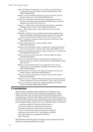 MN2177 Core management concepts
38
Guillen, M.F. Models of management: work, authority and organisation in
a comparative perspective. (Chicago: Chicago University Press, 1994)
[ISBN 9780226310367].
Hamel, G. and C.K. Prahalad Competing for the future. (Harvard: Harvard
Business School Press, 1996) [ISBN 9780875847160].
Huselid, M.A. ‘The impact of human resource management practices on
turnover, productivity, and corporate financial performance’, Academy of
Management Journal 38 1995, pp.635–72.
Jurgens, U., T. Malsch and K. Dohse Breaking from Taylorism. (Cambridge:
Cambridge University Press, 1993) [ISBN 9780521405447].
Kotter, J. ‘What leaders really do’, Harvard Business Review, 68, 1990,
pp.103–11.
MacDuffie, J.P. ‘Human resource bundles and manufacturing performance:
Organizational logic and flexible production systems in the world auto
industry’, Industrial & Labor Relations Review 48 1995, pp.197–221.
Pfeffer, J. Competitive advantage through people (Boston: HBS Press, 1994)
[ISBN 9780875847177].
Rose, M. Industrial behaviour. (London: Penguin, 1988)
[ISBN 9780140091335].
Rousseau, D.M. Psychological contract in organisations: understanding written
and unwritten agreements. (Newbury Park: Sage, 1995) [ISBN to come].
Schein, E.H. Organizational psychology. (Upper Saddle River, NJ: Prentice-Hall,
1970) [ISBN 9780136411345].
Ulrich, D. The human resource proposition. (Harvard: HBR Press, 2005)
[ISBN 9781591397076].
Wall, T. and S. Wood ‘The romance of human resource management and
business performance and the case for big science’, Human Relations 58(4)
2005, pp.1–34.
Willman, P. and G. Winch Innovation and management control: labour
relations at BL Cars. (Cambridge: Cambridge University Press, 1985)
[ISBN 9780521268028].
Witzel, M. Builders and dreamers: the making and meaning of management.
(Harlow: Pearson, 2002) [ISBN 9780273654377].
Wren, D.A. The history of management thought. (New York: Wiley, 2005).
[ISBN 9780471669227].
Wright, P. M. and G.C. McMahan ‘Theoretical perspectives for strategic human
resource management’, Journal of Management, 18(2), 1992, pp.295–320.
Yukl, G.A. Leadership in organizations. (Upper Saddle River, NJ: Pearson/
Prentice Hall, 2006) [ISBN 9780138142681].
5.2 Introduction
Human relations thinking and the adoption of its techniques were
often associated with the creation of personnel departments. Guillen
(1994, pp.73–74) notes the rapid spread of personnel departments in
manufacturing in the USA in the second quarter of the 20th century. These
evolved into the modern human resources departments whose toolkit is the
human relations legacy. Second, there is an academic legacy. As Rose notes:
…technology supplanted the human relations climate as
the favourite variable for explaining human behaviour…
increasingly, investigators took the title of ‘organisation
theorists’. Combined with applied psychology, the sociology of
organisations formed the core of a newly popular and heavily
promoted academic area, organisational behaviour.
(Rose, 1988, p.81)
We shall look at both the practice of human resource management and
theories in organisational behaviour below.
 