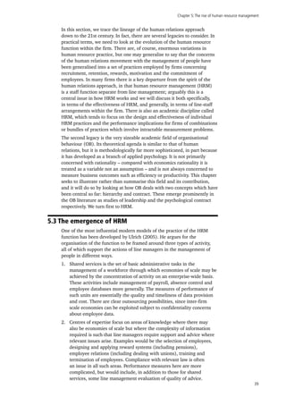 Chapter 5:The rise of human resource management
39
In this section, we trace the lineage of the human relations approach
down to the 21st century. In fact, there are several legacies to consider. In
practical terms, we need to look at the evolution of the human resource
function within the firm. There are, of course, enormous variations in
human resource practice, but one may generalise to say that the concerns
of the human relations movement with the management of people have
been generalised into a set of practices employed by firms concerning
recruitment, retention, rewards, motivation and the commitment of
employees. In many firms there is a key departure from the spirit of the
human relations approach, in that human resource management (HRM)
is a staff function separate from line management; arguably this is a
central issue in how HRM works and we will discuss it both specifically,
in terms of the effectiveness of HRM, and generally, in terms of line-staff
arrangements within the firm. There is also an academic discipline called
HRM, which tends to focus on the design and effectiveness of individual
HRM practices and the performance implications for firms of combinations
or bundles of practices which involve intractable measurement problems.
The second legacy is the very sizeable academic field of organisational
behaviour (OB). Its theoretical agenda is similar to that of human
relations, but it is methodologically far more sophisticated, in part because
it has developed as a branch of applied psychology. It is not primarily
concerned with rationality – compared with economics rationality it is
treated as a variable not an assumption – and is not always concerned to
measure business outcomes such as efficiency or productivity. This chapter
seeks to illustrate rather than summarise this field and its contribution,
and it will do so by looking at how OB deals with two concepts which have
been central so far: hierarchy and contract. These emerge prominently in
the OB literature as studies of leadership and the psychological contract
respectively. We turn first to HRM.
5.3 The emergence of HRM
One of the most influential modern models of the practice of the HRM
function has been developed by Ulrich (2005). He argues for the
organisation of the function to be framed around three types of activity,
all of which support the actions of line managers in the management of
people in different ways.
1.	 Shared services is the set of basic administrative tasks in the
management of a workforce through which economies of scale may be
achieved by the concentration of activity on an enterprise-wide basis.
These activities include management of payroll, absence control and
employee databases more generally. The measures of performance of
such units are essentially the quality and timeliness of data provision
and cost. There are clear outsourcing possibilities, since inter-firm
scale economies can be exploited subject to confidentiality concerns
about employee data.
2.	 Centres of expertise focus on areas of knowledge where there may
also be economies of scale but where the complexity of information
required is such that line managers require support and advice where
relevant issues arise. Examples would be the selection of employees,
designing and applying reward systems (including pensions),
employee relations (including dealing with unions), training and
termination of employees. Compliance with relevant law is often
an issue in all such areas. Performance measures here are more
complicated, but would include, in addition to those for shared
services, some line management evaluation of quality of advice.
 