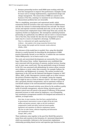 MN2177 Core management concepts
40
3.	 Business partnership involves small HRM teams working with high-
level line management to improve firm performance. Examples would
be issues such as strategy implementation, organisational design and
change management. The central ideas of HRM are central to the
business of the firm, assisting it to maximise its use of human assets.
Measurement problems here are intractable.
This is a simplifying, prescriptive and aspirational model, which
summarises both the activities a firm may require from its HRM function
and also the variance in relationships between line and staff. The shared
service and expertise activities essentially deal with, on the one hand, the
rise in bureaucratic employment issues within large firms and, second, the
regulatory burden on employment. The assumptions underlying business
partnership are qualitatively very different and are tied to a resource-based
view of the firm; they include the idea that the management of human
assets may be a source of competitive advantage. As Pfeffer puts it:
There is a substantial and rapidly expanding body of
evidence….that speaks to the strong connection between how
firms manage their people and the economic results achieved.
(Pfeffer, 1994)
The relevance of this model here is twofold. First, using this threefold
division is a useful heuristic for describing the development of HRM
practice historically. Second, as we shall see, it outlines the core tensions
within HRM practice. Let us look at each in turn.
Two early and uncorrelated developments are noteworthy. First, in some
large 19th-century firms, ‘welfare’ departments were established that
were concerned with the provision of canteens, medical services, housing
and, in some cases, social work. This was particularly strong in Germany.
In the UK it was associated with philanthropy by owners whose concerns
were religious or social, rather than economic, for example Cadbury, the
confectioner, and Wedgewood, in ceramics. The earliest recorded such
department in the USA was the National Cash Register Company in 1897
(Wren, 2005, p.186). Retrospective cynicism might see in these ventures
the pursuit of business objectives – for example, seeing the company
doctor might be seen as a form of absence control – but there is probably
also a genuinely altruistic interpretation, and no systematic evidence of
cost-benefit analysis in the well-documented examples such as Cadbury.
Slightly later, more focused activities were driven by the workforce quality
needs of scientific management: selective hiring, incentive pay and
absence control were all central to the pursuit of efficiency. If this pursuit
generated recourse to trade unions by employees, a set of bargaining
and consultation arrangements needed to be designed and monitored. In
addition, as Gospel notes:
Over time, in most countries, there has been a gradual build up
in (government) intervention in terms of rights off the job (state
welfare and pension systems), rights on the job (workmen’s
compensation, health and safety, racial and sexual equality
legislation) and regulation of collective employment matters
(the law on trade unions, collective bargaining and information
and consultation at work).
(Gospel, 2007, p.423)
These tendencies came together in the post-First World War period in
many firms and countries in the formation of a ‘personnel department’,
which was essentially a lubricant to the bureaucratic employment
relationship providing shared service and expertise-type functions to line
 