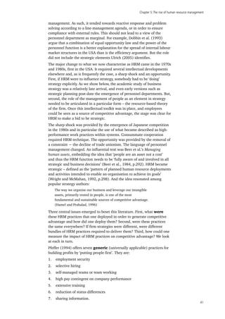 Chapter 5:The rise of human resource management
41
management. As such, it tended towards reactive response and problem
solving according to a line-management agenda, or in order to ensure
compliance with external rules. This should not lead to a view of the
personnel department as marginal. For example, Dobbin et al. (1993)
argue that a combination of equal opportunity law and the power of the
personnel function is a better explanation for the spread of internal labour
market structures in the USA than is the efficiency argument. But the role
did not include the strategic elements Ulrich (2005) identifies.
The major change to what we now characterise as HRM came in the 1970s
and 1980s, first in the USA. It required several intellectual developments
elsewhere and, as is frequently the case, a sharp shock and an opportunity.
First, if HRM were to influence strategy, somebody had to be ‘doing’
strategy explicitly. As we show below, the academic study of business
strategy was a relatively late arrival, and even early versions such as
strategic planning post-date the emergence of personnel departments. But,
second, the role of the management of people as an element in strategy
needed to be articulated in a particular form – the resource-based theory
of the firm. Once this intellectual toolkit was in place, and employees
could be seen as a source of competitive advantage, the stage was clear for
HRM to make a bid to be strategic.
The sharp shock was provided by the emergence of Japanese competition
in the 1980s and in particular the use of what became described as high-
performance work practices within systems. Consummate cooperation
required HRM technique. The opportunity was provided by the removal of
a constraint − the decline of trade unionism. The language of personnel
management changed. An influential text was Beer et al.’s Managing
human assets, embedding the idea that ‘people are an asset not a cost’
and thus the HRM function needs to be ‘fully aware of and involved in all
strategic and business decisions’ (Beer et al., 1984, p.292). HRM became
strategic – defined as the ‘pattern of planned human resource deployments
and activities intended to enable an organisation to achieve its goals’
(Wright and McMahan, 1992, p.298). And the idea resonated among
popular strategy authors:
The way we organise our business and leverage our intangible
assets, primarily vested in people, is one of the most
fundamental and sustainable sources of competitive advantage.
(Hamel and Prahalad, 1996)
Three central issues emerged to beset this literature. First, what were
these HRM practices that one deployed in order to generate competitive
advantage and how did one deploy them? Second, were these practices
the same everywhere? If firm strategies were different, were different
bundles of HRM practices required to deliver them? Third, how could one
measure the impact of HRM practices on competitive advantage? We look
at each in turn.
Pfeffer (1994) offers seven generic (universally applicable) practices for
building profits by ‘putting people first’. They are:
1.	 employment security
2.	 selective hiring
3.	 self-managed teams or team working
4.	 high pay contingent on company performance
5.	 extensive training
6.	 reduction of status differences
7.	 sharing information.
 