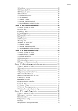 Contents
iii
11.6 Asset classes........................................................................................................93
11.7 What is a hedge fund?..........................................................................................94
11.8 What is private equity?.........................................................................................94
11.9 Market efficiency..................................................................................................94
11.10 Optimal portfolio choice.....................................................................................95
11.11 The Sharpe ratio.................................................................................................97
11.12 Overview of chapter...........................................................................................97
11.13 Reminder of learning outcomes.......................................................................... 97
11.14 Test your knowledge and understanding............................................................. 97
Chapter 12: Security analysis and valuation......................................................... 99
12.1 Learning outcomes and reading............................................................................ 99
12.2 Financial ratios.....................................................................................................99
12.3 Investment ratios..................................................................................................99
12.4 Profitability ratios...............................................................................................100
12.5 The profitability equation....................................................................................101
12.6 Margin ratios......................................................................................................101
12.7 Efficiency ratios..................................................................................................102
12.8 Leverage ratios...................................................................................................102
12.9 Solvency and liquidity ratios................................................................................103
12.10 Overview of chapter.........................................................................................103
12.11 Reminder of learning outcomes........................................................................ 104
12.12 Test your knowledge and understanding........................................................... 104
Chapter 13: The origins of modern strategy....................................................... 105
13.1 Learning outcomes and reading.......................................................................... 105
13.2 Two key definitions of ‘strategy’.......................................................................... 105
13.3 Porter and the five forces....................................................................................107
13.4 Overview of chapter...........................................................................................111
13.5 Reminder of learning outcomes.......................................................................... 111
13.6 Test your knowledge and understanding............................................................. 111
Chapter 14: Understanding organisational structures........................................ 113
14.1 Learning outcomes and reading.......................................................................... 113
14.2 Introduction.......................................................................................................113
14.3 Organisational design.........................................................................................114
14.4 Organisational boundaries: the issues................................................................. 115
14.5 Division of labour: the issues...............................................................................116
14.6 Authority and communication: the issues............................................................ 116
14.7 Bureaucracy: the issues.......................................................................................117
14.8 Know-how: the issues.........................................................................................117
14.9 The components of organisation......................................................................... 118
14.10 The ‘M’ form.....................................................................................................119
14.11 Overview of chapter.........................................................................................121
14.12 Reminder of learning outcomes........................................................................ 121
14.13 Test your knowledge and understanding........................................................... 121
Chapter 15: The analysis of organisations.......................................................... 123
15.1 Learning outcomes and reading.......................................................................... 123
15.2 Strategy and organisational theory...................................................................... 123
15.3 Institutional theory.............................................................................................125
15.4 Organisational ecology.......................................................................................127
15.5 Critique..............................................................................................................128
15.6 Organisational sociology and economics............................................................. 129
 