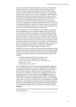 Chapter 5:The rise of human resource management
43
Second, he noted that the line management units had to be Taylorist and
the staff units had to coordinate, integrate and be goal-focused. Third,
he offers a specific example: the Franco-Prussian war of 1870 when less
well armed and less experienced Prussian troops defeated an apparently
superior French army by virtue of the line management−staff relationship
that generated flexibility and rapid response. Fourth, he observes that a
prominent early management theorist, the American Harrington Emerson,
observed this conflict directly and incorporated his views of it in his
writings. The core issue that links 19th-century military operations and
21st-century management of people in organisations is the observation that
an organisational attribute, rather than a capital or resource asset, can be
the source of competitive advantage and, moreover, that organisations that
are asset-poor can outcompete those that are asset-rich.
The third problem is of a rather different nature. Whatever the claimed
impact of HRM practices on a dependent variable such as performance,
it is still unclear whether any competitive advantage is being generated.
If, as many authors have implied, effective management of human assets
leads to competitive success, it is necessary to show that these ‘bundles’ of
practices can be better implemented by some firms than others. There has
been little analysis of this. In the car industry example used above, the key
performance variable ‘man hours per car’ has fallen across the industry, in
part as a consequence of the adoption of high-performance work practices,
but this can simply generate a price war rather than a competitive
advantage (Jurgens et al., 2003; Willman and Winch, 1985).
De Menezes et al. have used data on both operations management practice
and the use of HRM in a longitudinal study that indicates the way forward
in this field. They show that firms that innovate early and integrate HRM
with production practices generate sustained performance improvement,
arguing:
An integrated managerial philosophy is potentially a source
of competitive advantage, highlighting the importance of
continuous improvement and learning that is often allied to the
lean production concept.
(De Menezes et al., 2010, p.1065)
So, in the HRM field, it does not seem that simply adopting a practice or
set of practices employed by a successful competitor offers a high chance
of replicating their success. Many firms in many sectors do so for both
practices and for targets, in a process known as ‘benchmarking’. As we
have seen, we may improve an aspect of our own firm’s performance by
adopting ‘best practice’ but it may not improve relative performance.
Methodologically, it involves sampling on the dependent variable which
can give rise to unexpected, often disappointing, results. In the HRM field,
many studies even use cross-sectional data to study allegedly causal HRM
performance relationships; these methods cannot discriminate effectively
between firms that might be improving performance using HRM and firms
that have improved performance so can afford the investment of HRM.
Activity 5.1
Find the organisations chart for a large firm of your own choice on the web.Try to identify
line and staff functions.
 