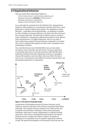 MN2177 Core management concepts
44
5.4 Organisational behaviour
This has recently been influentially defined as:
A field of study devoted to understanding, explaining, and
ultimately improving the attitudes and behaviours of
individuals and groups in organizations.
(Colquitt, LePine and Wesson, 2009, p.7)
Let us deal with the omissions from this definition first. Organisational
behaviour (OB) academics are not primarily concerned with firms, or firm
performance, and they seldom study markets. The disciplines on which
OB draws – psychology and social psychology – are deployed in markets
by others (looking at consumer behaviour, see below) but these literatures
have emerged separately. The field looks at affective states as worthy of
study in themselves, and generates sophisticated models to relate affective
states and behaviours. It is highly fragmented, with no core body of
theory delineating a model of human behaviour comparable to economic
man, and it is arguably held together by rather looser assumptions and a
commonality of method.
Two sub-fields illustrate how this field differs from one that makes
assumptions about rationality and self-interest. Economic approaches
use principal–agent theory to describe hierarchy, while OB talks about
leadership. Economists describe employment contracts as incomplete,
whereas OB academics study how these silences are filled. We look at
each in turn, as illustrations of the difference between rational choice and
psychological approaches to organisation.
Figure 5.1: The history of leadership studies
Consideration of leadership precedes the business literature on the
subject by centuries, with much of the literature concerned with military
leadership. The academic literature emerges in the 1920s and the unit
of analysis is the individual; leadership is about traits possessed by
individuals, which may be innate (dispositional) or acquired (through
experience). Trait theory is fundamentally depressing for the business
literature because it implies that efforts to improve the quality of
leadership in an organisation must be limited to appropriate selection
of staff. The historical development of the literature away from this (see
1920s 1930s 1950s 1970s CURRENT
Followership
Leader
Member
Exchange
Contingency
Theory
Style
Theories
Trait Theory
Personality,
skills
Generic skill
sets
Tasks, power,
uncertainty
Relationships
trust
Needs, values
performance
 