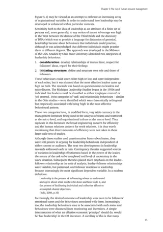 Chapter 5:The rise of human resource management
45
Figure 5.1) may be viewed as an attempt to embrace an increasing array
of organisational variables in order to understand how leadership may be
developed or enhanced within particular contexts.
Sensitivity both to the idea of leadership as an attribute of a finite set of
persons and, more generally, to any notion of innate advantage was high
in the West between the demise of the Third Reich and the discovery
of DNA (which was to provide a language for discussion of genetics).
Leadership became about behaviours that individuals could practise,
although it was acknowledged that different individuals might practise
them to different degrees. The approach was developed in the Midwest
of the USA. Studies by Ohio State University identified two categories of
leadership behaviour:
1.	 consideration: develop relationships of mutual trust, respect for
followers’ ideas, regard for their feelings
2.	 initiating structure: define and structure own role and those of
followers.
These behaviours could score either high or low and were independent
of each other, but it was claimed that the most effective leaders came up
high on both. The research was based on questionnaires to leaders and
subordinates. The Michigan Leadership Studies began in the 1950s and
indicated that leaders could be classified as either ‘employee centred’ or
‘job centred’. Twin categories of ‘task’ and relationship behaviours – similar
to the Ohio studies – were identified which were theoretically orthogonal
but empirically associated with being ‘high’ in the most effective
behavioural pattern.
These two categories have, in modified form, very wide currency in the
management literature being used in the analysis of teams and teamwork
at the micro level, and organisational culture at the macro level. They
replicate in this literature the broad engineering concern for efficiency
and the human relations concern for work relations. It is thus worth
mentioning that direct measures of efficiency were not taken in these
large-scale sets of studies.
Although these studies used questionnaires from subordinates, they
were still generic in arguing for leadership behaviours independent of
either context or audience. The next two developments in leadership
research addressed each in turn. Contingency theories suggested sources
of variation in leadership effectiveness based in the power of the leader,
the nature of the task to be completed and level of uncertainty in the
work situation. Subsequent theories placed more emphasis on the leader–
follower relationship as the unit of analysis; leader–follower relationships
were variable, but patterned, and follower reactions to leadership
became increasingly the most significant dependent variable. In a modern
definition:
Leadership is the process of influencing others to understand
and agree about what needs to be done and how to do it, and
the process of facilitating individual and collective efforts to
accomplish shared objectives.
(Yukl, 2006, p.10)
Increasingly, the desired outcomes of leadership were seen to be followers’
emotional states and the behaviours associated with them. Increasingly,
too, the leadership behaviours seen to be associated with such states and
behaviours were distanced from monitoring and incentives. A simple
interpretation of what an effective economic ‘principal’ should do, would
be ‘bad leadership’ in the OB literature. A corollary of this is that many
 