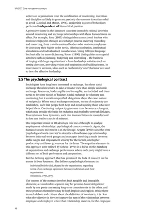 MN2177 Core management concepts
46
writers on organisations treat the combination of monitoring, incentives
and discipline as likely to generate precisely the outcome it was intended
to avoid (Ghoshal and Moran, 1996). Leadership is a set of behaviours
performed independent of hierarchical position.
A pervasive theme in the literature contrasts ostensibly rational activities
around monitoring and exchange relationships with those focused more on
affect. For example, Bass (1985) distinguishes transactional leaders who
motivate employees through an exchange process involving rewarding
and correcting, from transformational leaders who motivate employees
by activating their higher order needs, offering inspiration, intellectual
stimulation and individualised consideration. Using different language
but basically the same dichotomy, Kotter (1990) distinguishes managerial
activities such as planning, budgeting and controlling – the business
of ‘coping with large organisations’ – from leadership activities such as
setting direction, providing vision and inspiration and building teams. In
more modern versions, ideas such as ‘authenticity’ and ‘charisma’ are used
to describe effective leadership.
5.5 The psychological contract
Sociologists have long been interested in exchange. But these social
exchange theorists tended to take a broader view than simple economic
exchange. Resources, both tangible and intangible, are included and there
needs to be some notion of balance. Social exchange is voluntary and
continuing, but it entails unspecified obligations about the exact nature
of reciprocity. Where social exchange continues, norms of reciprocity are
established, such that people both help and avoid injuring those who have
helped them. Continuing reciprocity generates trust between exchangers,
which may provide the basis for enduring and profitable network linkages.
Trust relations have dynamics, such that trustworthiness is rewarded and
its loss can lead to a cycle of mistrust.
One important strand of OB develops this line of thought to analyse
employment relationships: psychological contract research. Again, the
human relations movement is in the lineage. Argyris (1960) used the term
‘psychological work contract’ to describe a Hawthorne-type relationship
between informal work groups and managers involving a trade between
stable wages and employment security for the former, and higher
productivity and fewer grievances for the latter. The cognitive elements in
this approach were refined by Schein (1970) in a focus on the matching
of expectations and exchange performance where each party might have a
different set of both preferences and perspectives.
But the defining approach that has generated the bulk of research on the
matter is from Rousseau. She defines a psychological contract as:
Individual beliefs (sic), shaped by the organisation, regarding
terms of an exchange agreement between individuals and their
organisation.
(Rousseau, 1995, p.9)
The content of the contract involves both tangible and intangible
elements; a considerable segment may be ‘promise-based obligations’
made by one party concerning long-term commitments to the other, and
these promises themselves may be both implicit and explicit. While there
is much debate and critique about the definition of constructs, it is clear
what the objective is here: to capture the sum of the relationship between
employee and employer where that relationship involves, for the employee
 