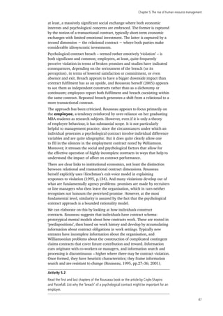 Chapter 5:The rise of human resource management
47
at least, a massively significant social exchange where both economic
interests and psychological concerns are embraced. The former is captured
by the notion of a transactional contract, typically short-term economic
exchanges with limited emotional investment. The latter is captured by a
second dimension − the relational contract − where both parties make
considerable idiosyncratic investments.
Psychological contract breach – termed rather emotively ‘violation’ – is
both significant and common; employees, at least, quite frequently
perceive violation in terms of broken promises and studies have indicated
consequences, depending on the seriousness of the breach (or its
perception), in terms of lowered satisfaction or commitment, or even
absence and exit. Breach appears to have a bigger downside impact than
contract fulfilment has as an upside, and Rousseau herself (2005) appears
to see them as independent constructs rather than as a dichotomy or
continuum; employees report both fulfilment and breach coexisting within
the same contract. Repeated breach generates a shift from a relational to a
more transactional contract.
The approach has been criticised. Rousseau appears to focus primarily on
the employee, a tendency reinforced by over-reliance on her graduating
MBA students as research subjects. However, even if it is only a theory
of employee behaviour, it has substantial scope. It is not particularly
helpful to management practice, since the circumstances under which an
individual generates a psychological contract involve individual difference
variables and are quite idiographic. But it does quite clearly allow one
to fill in the silences in the employment contract noted by Williamson.
Moreover, it stresses the social and psychological factors that allow for
the effective operation of highly incomplete contracts in ways that help to
understand the impact of affect on contract performance.
There are clear links to institutional economics, not least the distinction
between relational and transactional contract dimensions. Rousseau
herself explicitly uses Hirschman’s exit-voice model in explaining
responses to violation (1995, p.134). And many violations develop out of
what are fundamentally agency problems: promises are made by recruiters
or line managers who then leave the organisation, which in turn neither
recognises nor honours the perceived promise. However, at the most
fundamental level, similarity is assured by the fact that the psychological
contract approach is a bounded rationality model.
We can elaborate on this by looking at how individuals construct
contracts. Rousseau suggests that individuals have contract schema:
prototypical mental models about how contracts work. These are rooted in
‘predispositions’, then based on work history and develop by accumulating
information about contract obligations in work settings. Typically new
entrants have incomplete information about the organisation, and
Williamsonian problems about the construction of complicated contingent
claims contracts that cover future contribution and reward. Information
cues originate with co-workers or managers, and information search and
processing is discontinuous – higher where there may be contract violation.
Once formed, they have heuristic characteristics; they frame information
search and are resistant to change (Rousseau, 1995, pp.27–36; 2001).
Activity 5.2
Read the first and last chapters of the Rousseau book or the article by Coyle-Shapiro
and Parzefall. List why the ‘breach’ of a psychological contract might be important for an
employer.
 
