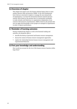 MN2177 Core management concepts
48
5.6 Overview of chapter
This chapter has tried to trace the human relations legacy down to more
modern theories (OB) and practices (HRM). At the most fundamental
level, both are concerned to explore or manage the non-rational side
of organisations, or at least the interactions between rational and non-
rational. OB is based on the premise that it is intrinsically worthwhile
to study attitudes and behaviours in organisations independent of any
concerns with measures of performance. HRM is based on the premise that
one can apply this knowledge to how people are managed in organisations
in order to improve performance.
5.7 Reminder of learning outcomes
Having completed this chapter as well as the Essential reading and
activities, you should be able to:
•	 describe the history of personnel and human resource management
•	 discuss the content of human resource management approaches
•	 explain the relationship between human resource management and
organisational behaviour.
5.8 Test your knowledge and understanding
How would you account for the rise of the human resource function within
large firms?
 
