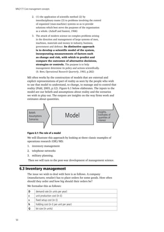 MN2177 Core management concepts
50
2.	 (1) the application of scientific method (2) by
interdisciplinary teams (3) to problems involving the control
of organized (man-machine) systems so as to provide
solutions which best serve the purposes of the organisation
as a whole. (Ackoff and Sasieni, 1968)
3.	 The attack of modern science on complex problems arising
in the direction and management of large systems of men,
machines, materials and money in industry, business,
government and defence. Its distinctive approach
is to develop a scientific model of the system,
incorporating measurements of factors such
as change and risk, with which to predict and
compare the outcomes of alternative decisions,
strategies or controls. The purpose is to help
management determine its policy and actions scientifically.
(S. Beer, Operational Research Quarterly, 1963, p.282)
MS often works by the construction of models that are external and
explicit representations of part of reality as seen by the people who wish
to use that model to understand, to change, to manage and to control that
reality (Pidd, 2003, p.12). Figure 6.1 below elaborates. The inputs to the
model are our beliefs and assumptions about reality and the scenarios
we wish to play out. The outputs are insights on the way firms work and
estimates about quantities.
Beliefs
Assumptions
Scenarios
Insights,
Estimates of
quantites of
interest
Model
Figure 6.1: The role of a model
We will illustrate this approach by looking at three classic examples of
operations research (OR)/MS:
1.	 inventory management
2.	 telephone networks
3.	 military planning.
Then we will turn to the post-war development of management science.
6.3 Inventory management
The issue we wish to deal with here is as follows. A company
(manufacturer, retailer) has to place orders for some goods. How often
should they order and how big should their orders be?
We formalise this as follows:
D demand rate (in units per year)
c unit production cost (in £)
s fixed setup cost (in £)
h holding cost (in £ per unit per year)
Q lot size (in units)
 